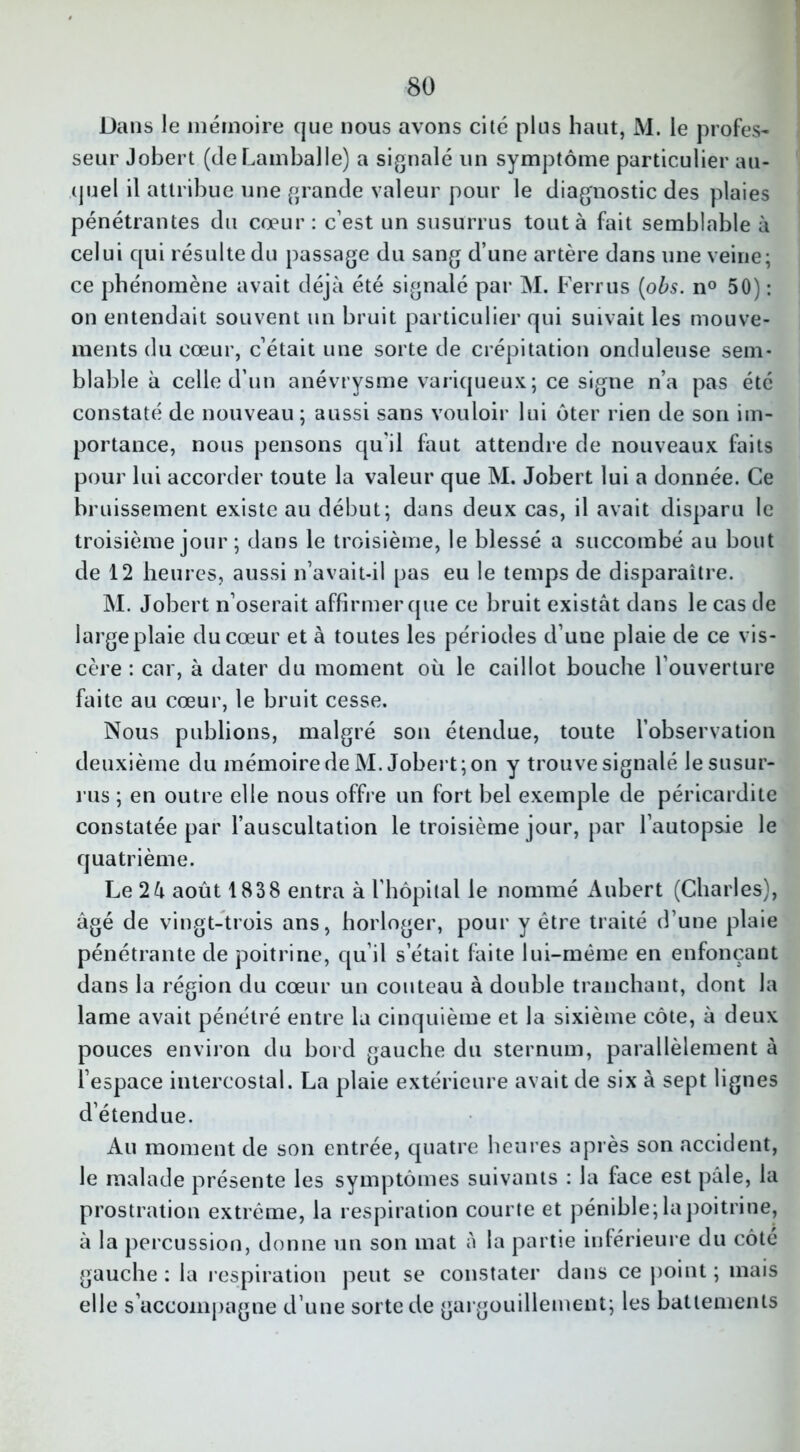 Dans le mémoire que nous avons cité plus haut, M. le profes- seur Jobert (de Lamballe) a signalé un symptôme particulier au- quel il attribue une grande valeur pour le diagnostic des plaies pénétrantes du cœur: c’est un susurrus tout à fait semblable à celui qui résulte du passage du sang d’une artère dans une veine; ce phénomène avait déjà été signalé par M. Ferrus (obs. n° 50) : on entendait souvent un bruit particulier qui suivait les mouve- ments du cœur, c’était une sorte de crépitation onduleuse sem- blable à celle d’un anévrysme variqueux; ce signe n’a pas été constaté de nouveau ; aussi sans vouloir lui ôter rien de son im- portance, nous pensons qu'il faut attendre de nouveaux faits pour lui accorder toute la valeur que M. Jobert lui a donnée. Ce bruissement existe au début; dans deux cas, il avait disparu le troisième jour ; dans le troisième, le blessé a succombé au bout de 12 heures, aussi n’avait-il pas eu le temps de disparaître. M. Jobert n’oserait affirmer que ce bruit existât dans le cas de large plaie du cœur et à toutes les périodes d’une plaie de ce vis- cère : car, à dater du moment où le caillot bouche l’ouverture faite au cœur, le bruit cesse. Nous publions, malgré son étendue, toute l’observation deuxième du mémoire de M. Jobert; on y trouve signalé le susur- rus ; en outre elle nous offre un fort bel exemple de péricardite constatée par l’auscultation le troisième jour, par l’autopsie le quatrième. Le 2à août 1838 entra à l’hôpital le nommé Aubert (Charles), âgé de vingt-trois ans, horloger, pour y être traité d’une plaie pénétrante de poitrine, qu’il setait faite lui-même en enfonçant dans la région du cœur un couteau à double tranchant, dont la lame avait pénétré entre la cinquième et la sixième côte, à deux pouces environ du bord gauche du sternum, parallèlement à l’espace intercostal. La plaie extérieure avait de six à sept lignes détendue. Au moment de son entrée, quatre heures après son accident, le malade présente les symptômes suivants : la face est pâle, la prostration extrême, la respiration courte et pénible; la poitrine, à la percussion, donne un son mat à la partie inférieure du côté gauche: la respiration peut se constater dans ce point; mais elle s’accompagne d’une sorte de gargouillement; les battements