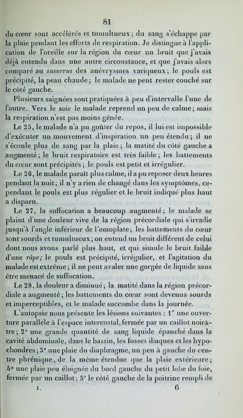 du cœur sont accélérés et tumultueux ; du sang s’échappe par la plaie pendant les efforts de respiration. Je distingue à l’appli- cation de l’oreille sur la région du cœur un bruit que j’avais déjà entendu dans une autre circonstance, et que j’avais alors comparé au susurrus des anévrysmes variqueux ; le pouls est précipité, la peau chaude; le malade ne peut rester couché sur le côté gauche. Plusieurs saignées sont pratiquées à peu d’intervalle l’une de l’autre. Vers le soir le malade reprend un peu de calme; mais la respiration n’est pas moins gênée. Le 25, le malade n’a pu goûter du repos, il lui est impossible d’exécuter un mouvement d’inspiration un peu étendu; il ne s’écoule plus de sang par la plaie ; la matité du côté gauche a augmenté; le bruit respiratoire est très faible; les battements du cœur sont précipités ; le pouls est petit et irrégulier. Le 26, le malade paraît plus calme, il a pu reposer deux heures pendant la nuit; il n’y arien de changé dans les symptômes, ce- pendant le pouls est plus régulier et le bruit indiqué plus haut a disparu. Le 27, la suffocation a beaucoup augmenté; le malade se plaint d’une douleur vive de la région précordiale qui s’irradie jusqu’à l’angle inférieur de l’omoplate; les battements du cœur sont sourds et tumultueux; on entend un bruit différent de celui dont nous avons parlé plus haut, et qui simule le bruit faible d’une râpe; le pouls est précipité, irrégulier, et l’agitation du malade est extrême ; il ne peut avaler une gorgée de liquide sans être menacé de suffocation. Le 28, la douleur a diminué; la matité dans la région précor- diale a augmenté; les battements du cœur sont devenus sourds et imperceptibles, et le malade succombe dans la journée. L’autopsie nous présente les lésions suivantes : 1° une ouver- ture parallèle à 1 espace intercostal, fermée par un caillot noirâ- tre ; 2° une grande quantité de sang liquide épanché dans la cavité abdominale, dans le bassin, les fosses iliaques et les hypo- chondres; 3° une plaie du diaphragme, un peu à gauche du cen- tre phrénique, de la même étendue que la plaie extérieure; à° une plaie peu éloignée du bord gauche du petit lobe du foie, fermée par un caillot; 5° le côté gauche de la poitrine rempli de j. 6