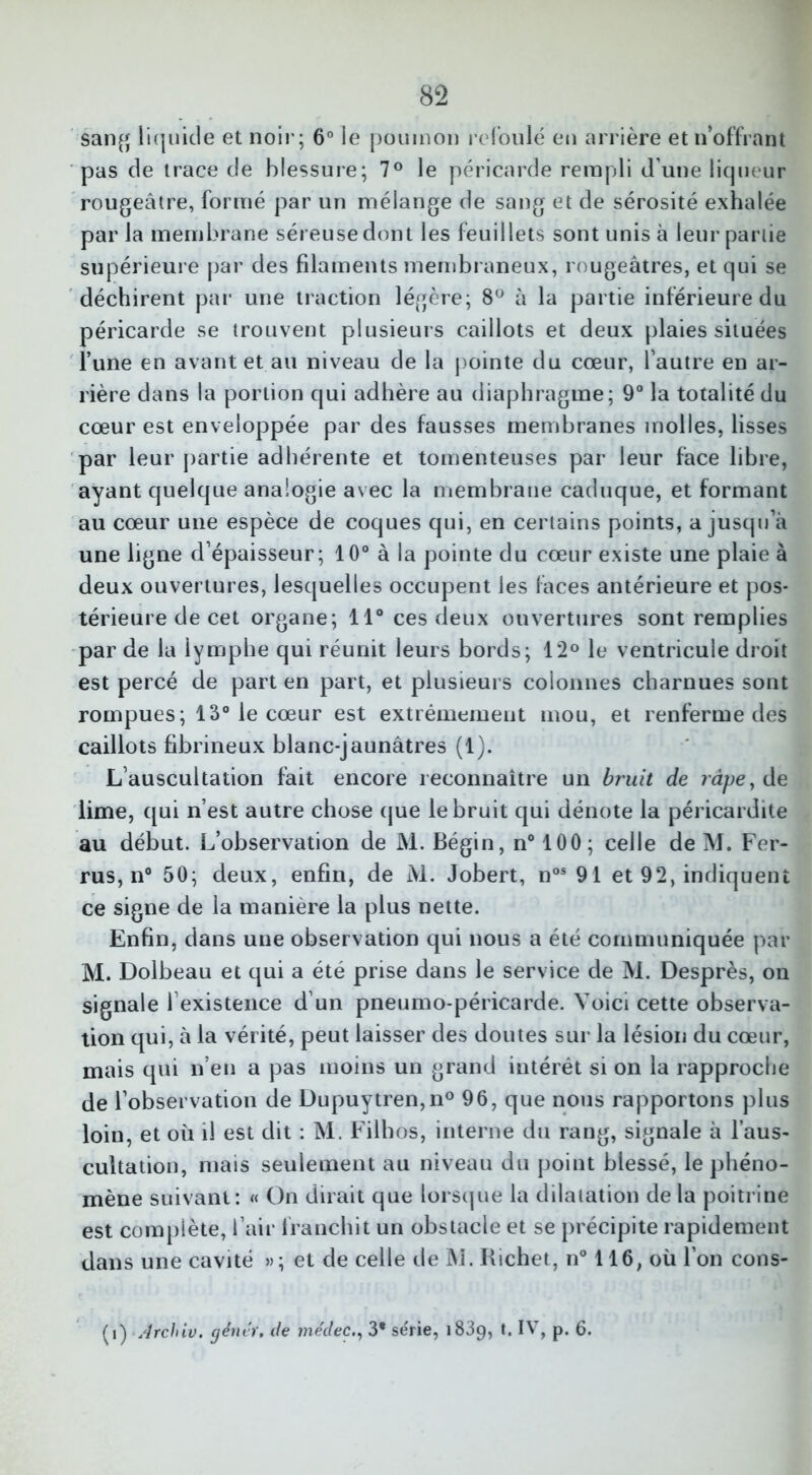 sang liquide et noir; 6° le poumon refoulé en arrière et n’offrant pas de trace de blessure; 7° le péricarde rempli d’une liqueur rougeâtre, formé par un mélange de sang et de sérosité exhalée parla membrane séreuse dont les feuillets sont unis à leur partie supérieure par des filaments membraneux, rougeâtres, et qui se déchirent par une traction légère; 8° à la partie inférieure du péricarde se trouvent plusieurs caillots et deux plaies situées l’une en avant et au niveau de la pointe du cœur, l’autre en ar- rière dans la portion qui adhère au diaphragme; 9° la totalité du cœur est enveloppée par des fausses membranes molles, lisses par leur partie adhérente et tomenteuses par leur face libre, ayant quelque analogie avec la membrane caduque, et formant au cœur une espèce de coques qui, en certains points, a jusqu’à une ligne d’épaisseur; 10° à la pointe du cœur existe une plaie à deux ouvertures, lesquelles occupent les faces antérieure et pos- térieure de cet organe; 11° ces deux ouvertures sont remplies par de la lymphe qui réunit leurs bords; 12° le ventricule droit est percé de part en part, et plusieurs colonnes charnues sont rompues; 13° le cœur est extrêmement mou, et renferme des caillots fibrineux blanc-jaunâtres (1). L’auscultation fait encore reconnaître un bruit de râpe, de lime, qui n’est autre chose que le bruit qui dénote la péricardite au début. L’observation de M. Bégin, n° 100; celle de M. Fer- rus, n° 50; deux, enfin, de M. Jobert, nos 91 et 92, indiquent ce signe de la manière la plus nette. Enfin, dans une observation qui nous a été communiquée par M. Dolbeau et qui a été prise dans le service de M. Desprès, on signale l’existence d’un pneumo-péricarde. Voici cette observa- tion qui, à la vérité, peut laisser des doutes sur la lésion du cœur, mais qui n’en a pas moins un grand intérêt si on la rapproche de l’observation de Dupuytren,n° 96, que nous rapportons plus loin, et où il est dit : M. Filhos, interne du rang, signale à l’aus- cultation, mais seulement au niveau du point blessé, le phéno- mène suivant: « On dirait que lorsque la dilatation de la poitrine est complète, l’air franchit un obstacle et se précipite rapidement dans une cavité »; et de celle de M. Richet, n° 116, où l’on cons- ul) Archiv. gêner, de me'dec3* série, 1839, t. IV, p. 6.