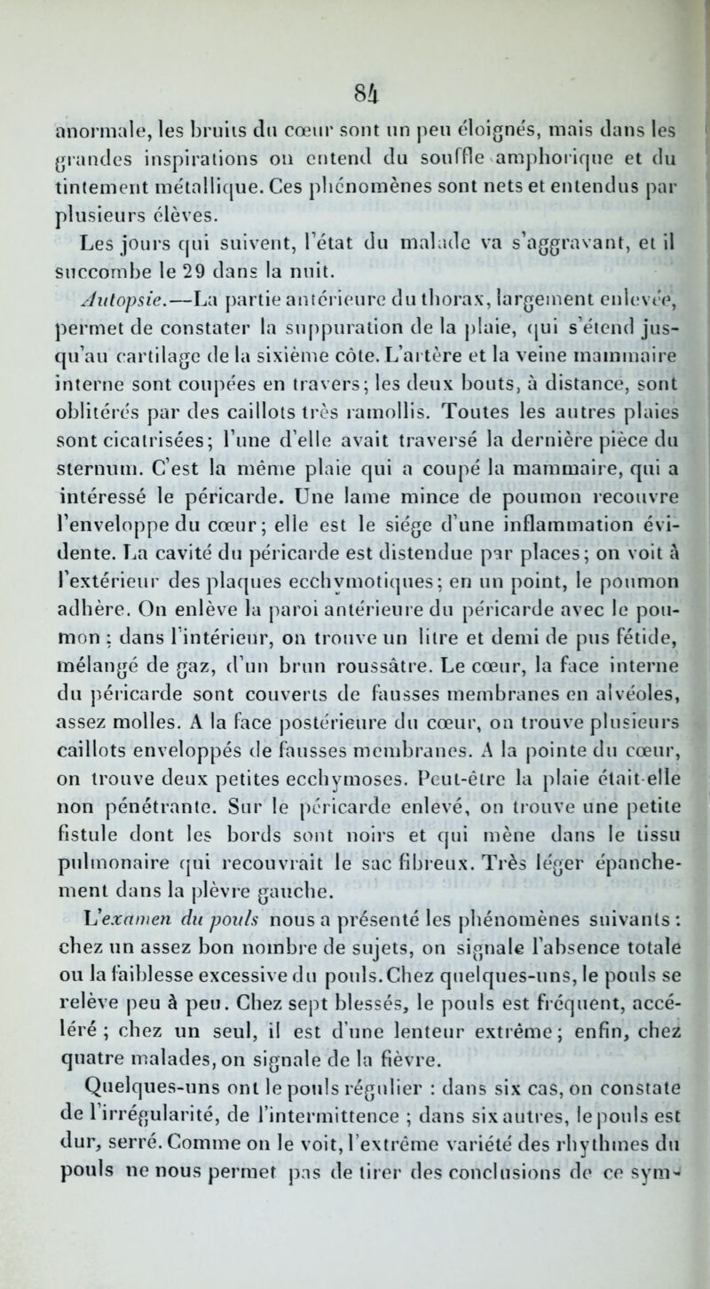 anormale, les bruits du cœur sont un peu éloignés, mais dans les grandes inspirations on entend du souffle amphorique et du tintement métallique. Ces phénomènes sont nets et entendus par plusieurs élèves. Les jours qui suivent, l’état du malade va s’aggravant, et il succombe le 29 dans la nuit. Autopsie.—La partie antérieure du thorax, largement enlevée, permet de constater la suppuration de la plaie, qui s’étend jus- qu’au cartilage de la sixième côte. L’artère et la veine mammaire interne sont coupées en travers; les deux bouts, ù distance, sont oblitérés par des caillots très ramollis. Toutes les autres plaies sont cicatrisées; l’une d’elle avait traversé la dernière pièce du sternum. C’est la même plaie qui a coupé la mammaire, qui a intéressé le péricarde. Une lame mince de poumon recouvre l’enveloppe du cœur; elle est le siège d’une inflammation évi- dente. La cavité du péricarde est distendue par places; on voit à l’extérieur des plaques ecclivmotiques ; en un point, le poumon adhère. On enlève la paroi antérieure du péricarde avec le pou- mon ; dans 1 intérieur, on trouve un litre et demi de pus fétide, mélangé de gaz, d’un brun roussâtre. Le cœur, la face interne du péricarde sont couverts de fausses membranes en alvéoles, assez molles. A la face postérieure du cœur, on trouve plusieurs caillots enveloppés de fausses membranes. A la pointe du cœur, on trouve deux petites ecchymoses. Peut-être la plaie était elle non pénétrante. Sur le péricarde enlevé, on trouve une petite fistule dont les bords sont noirs et qui mène dans le tissu pulmonaire qui recouvrait le sac fibreux. Très léger épanche- ment dans la plèvre gauche. L'examen du poids nous a présenté les phénomènes suivants: chez un assez bon nombre de sujets, on signale l'absence totale ou la faiblesse excessive du pouls.Chez quelques-uns, le pouls se relève peu à peu. Chez sept blessés, le pouls est fréquent, accé- léré ; chez un seul, il est d’une lenteur extrême; enfin, chez quatre malades, on signale de la fièvre. Quelques-uns ont le pouls régulier : dans six cas, on constate de l’irrégularité, de l’intermittence ; dans six autres, le pouls est dur, serré. Comme on le voit, l’extrême variété des rhy thines du pouls ne nous permet pas de tirer des conclusions de ce sym-