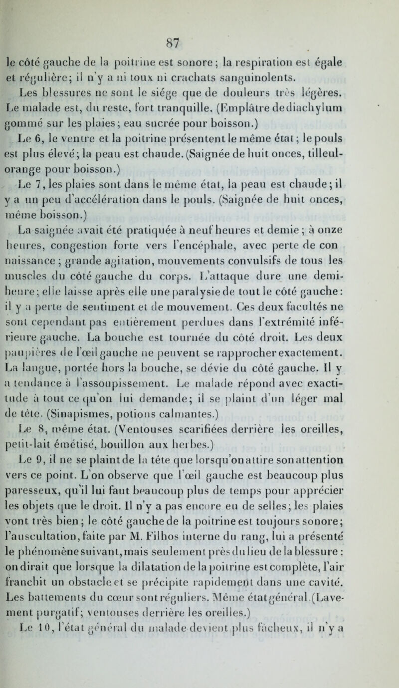 le côté gauche de la poitrine est sonore; la respiration est égale et régulière; il n’y a ni toux ni crachats sanguinolents. Les blessures ne sont le siège que de douleurs très légères. Le malade est, du reste, fort tranquille. (Emplâtre dediuchylum gommé sur les plaies; eau sucrée pour boisson.) Le 6, le ventre et la poitrine présentent le même état ; le pouls est plus élevé ; la peau est chaude. (Saignée de huit onces, tilleul- orange pour boisson.) Le 7, les plaies sont dans le même état, la peau est chaude ; il y a un peu d’accélération dans le pouls. (Saignée de huit onces, même boisson.) La saignée avait été pratiquée à neuf heures et demie ; à onze heures, congestion forte vers l’encéphale, avec perte de con naissance ; grande agitation, mouvements convulsifs de tous les muscles du côté gauche du corps. L’attaque dure une demi- heure; elle laisse après elle une paralysiede tout le côté gauche : il y a perte de sentiment et de mouvement. Ces deux facultés ne sont cependant pas entièrement perdues dans l’extrémité infé- rieure gauche. La bouche est tournée du côté droit. Les deux paupières de l’œil gauche ne peuvent se rapprocher exactement. La langue, portée hors la bouche, se dévie du côté gauche. Il y a tendance à l’assoupissement. Le malade répond avec exacti- tude à tout ce qu’on lui demande; il se plaint d’un léger mal de tête. (Sinapismes, potions calmantes.) Le 8, même état. (Ventouses scarifiées derrière les oreilles, petit-lait émétisé, bouillon aux herbes.) Le 9, il ne se plaintde la tête que lorsqu onaltire sonattention vers ce point. L’on observe que I œil gauche est beaucoup plus paresseux, qu’il lui faut beaucoup plus de temps pour apprécier les objets que le droit. Il n’v a pas encore eu de selles; les plaies vont très bien; le côté gauche de la poitrine est toujours sonore; Fauscultation,faite par M. Filhos interne du rang, lui a présenté le phénomène suivant, mais seulement près du lieu de la blessure : ondirait que lorsque la dilatation de la poitrine estcomplète, l’air franchit un obstacle et se précipite rapidement dans une cavité. Les battements du cœur sontréguliers. Même étatgénéral.(Lave- ment purgatif; ventouses derrière les oreilles.) Le 10, l’état général du malade devient plus fâcheux, il n’y a