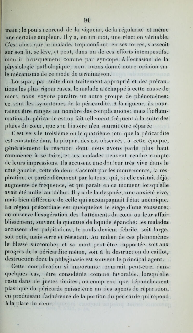 main: le pouls reprend de la vigueur, de la régularité et même une certaine ampleur. Il y a, en un mot, une réaction véritable. I (Test alors que le malade, trop confiant en ses forces, s’asseoit i sur son lit, se lève, et peut, dans un de ces efforts intempestifs, j mourir brusquement comme par syncope. A l’occasion de la physiologie pathologique, nous avons donné notre opinion sur le mécanisme de ce mode de terminaison. Lorsque, par suite d'un traitement approprié et des précau- tions les j) 1 us rigoureuses, le malade a échappé à cette cause de mort, nous voyons paraître un autre groupe de phénomènes: ce sont les symptômes de la péricardite. A la rigueur, ils pour- raient être rangés au nombre des complications; mais l inflam- mation du péricarde est un fait tellement fréquent à la suite des plaies du cœur, que son histoire n’en saurait être séparée C’est vers le troisième ou le quatrième jour que la péricardite est constatée dans la plupart des cas observés; à cette époque, généralement la réaction dont nous avons parlé plus haut commence à se faire, et les malades peuvent, rendre compte de leurs impressions. Ils accusent une douleur très vive dans le côté gauclie; cette douleur s’accroît par les mouvements, la res- piration, et particulièrement par la toux, qui, si elle existait déjà, augmente de fréquence, et qui paraît en ce moment lorsqu’elle avait été nulle au début. Il y a de la dyspnée, une anxiété vive, mais bien différente de celle qui accompagnait l’état anémique. La région précordiale est quelquefois le siège d’une voussure; on observe l'exagération des battements du cœur ou leur affai- blissement, suivant la quantité de liquide épanché; les malades accusent des palpitations; le pouls devient fébrile, soit large, soit petit, mais serré et résistant. Au milieu de ces phénomènes le blessé succombe; et sa mort peut-être rapportée, soit aux progrès de la péricardite même, soit à la destruction du caillot, destruction dont la phlegmasie est souvent le principal agent. Cette complication si importante pourrait peut-être, dans quelques cas, être considérée comme favorable, lorsqu’elle reste dans de pistes limites ; on comprend que l’épanchement plastique du péricarde puisse être un des agents de réparation, en produisant l’adhérence de la portion du péricarde qui répond à la plaie du cœur.