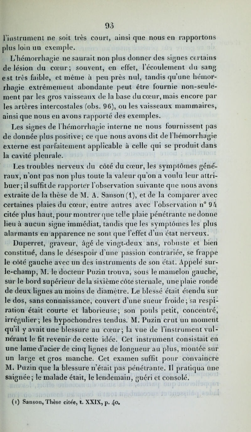 l'instrument ne soit très court, ainsi que nous en rapportons plus loin un exemple. L’hémorrhagie ne saurait non plus donner des signes certains de lésion du cœur; souvent, en effet, l’écoulement du sang est très faible, et même à peu près nul, tandis qu’une hémor- rhagie extrêmement abondante peut être fournie non-seule- ment par les gros vaisseaux de la base du cœur, mais encore par les artères intercostales (obs. 96), ou les vaisseaux mammaires, ainsi que nous en avons rapporté des exemples. Les signes de l’hémorrhagie interne ne nous fournissent pas de donnée plus positive; ce que nous avons dit de l'hémorrhagie externe est parfaitement applicable à celle qui se produit dans la cavité pleurale. Les troubles nerveux du côté du cœur, les symptômes géné- raux, n’ont pas non plus toute la valeur qu’on a voulu leur attri- buer ; il suffit de rapporter l’observation suivante que nous avons extraite de la thèse de M. A. Sanson(l), et de la comparer avec certaines plaies du cœur, entre autres avec l’observation n° 9A citée plus haut, pour montrer que telle plaie pénétrante ne donne lieu à aucun signe immédiat, tandis que les symptômes les plus alarmants en apparence ne sont que l’effet d’un état nerveux. Duperret, graveur, âgé de vingt-deux ans, robuste et bien constitué, dans le désespoir d’une passion contrariée, se frappe le côté gauche avec un des instruments de son état. Appelé sur- le-champ, M. le docteur Puzin trouva, sous le mamelon gauche, sur le bord supérieur delà sixième côte sternale, une plaie ronde de deux lignes au moins de diamètre. Le blessé était étendu sur le dos, sans connaissance, couvert d’une sueur froide; sa respi- ration était courte et laborieuse; son pouls petit, concentré, irrégulier; les hypochondres tendus. M. Puzin crut un moment qu’il y avait une blessure au cœur; la vue de l’instrument vul- nérant le fit revenir de cette idée. Cet instrument consistait en une lame d’acier de cinq lignes de longueur au plus, montée sur un large et gros manche. Cet examen suffit pour convaincre M. Puzin que la blessure n’était pas pénétrante. Il pratiqua une saignée; le malade était, le lendemain, guéri et consolé. («) Sanson, Thèse cite'e, t. XXIX, p. 40.