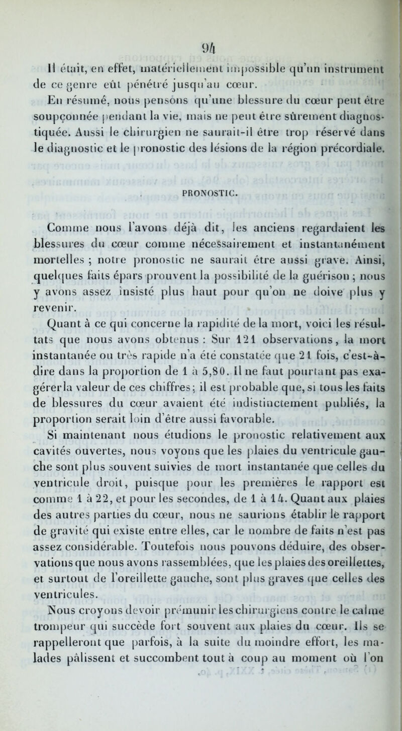 de ce genre eût pénétré jusqu’au cœur. En résumé, nous pensons qu’une blessure du cœur peut être soupçonnée pendant la vie, mais ne peut être sûrement diagnos- tiquée. Aussi le chirurgien ne saurait-il être trop réservé dans le diagnostic et le pronostic des lésions de la région précordiale. PRONOSTIC. Comme nous l’avons déjà dit, les anciens regardaient les blessures du cœur comme nécessairement et instantanément mortelles ; notre pronostic ne saurait être aussi grave. Ainsi, quelques faits épars prouvent la possibilité de la guérison ; nous y avons assez insisté plus haut pour qu’on ne doive plus y revenir. Quant à ce qui concerne la rapidité de la mort, voici les résul- tats que nous avons obtenus: Sur 121 observations, la mort instantanée ou très rapide n’a été constatée que 21 fois, c’est-à- dire dans la proportion de 1 à 5,80. Il ne faut pourtant pas exa- gérer la valeur de ces chiffres: il est probable que, si tous les faits de blessures du cœur avaient été indistinctement publiés, la proportion serait loin d’être aussi favorable. Si maintenant nous étudions le pronostic relativement aux cavités ouvertes, nous voyons que les plaies du ventricule gau- che sont plus souvent suivies de mort instantanée que celles du ventricule droit, puisque pour les premières le rapport est comme 1 à 22, et pour les secondes, de 1 à là. Quant aux plaies des autres parties du cœur, nous ne saurions établir lé rapport de gravité qui existe entre elles, car le nombre de faits n’est pas assez considérable. Toutefois nous pouvons déduire, des obser- vations que nous avons rassemblées, que les plaies des oreillettes, et surtout de l’oreillette gauche, sont plus graves que celles des ventricules. Nous croyons devoir prémunir les chirurgiens contre le calme trompeur qui succède fort souvent aux plaies du cœur. Ils se rappelleront que parfois, à la suite du moindre effort, les ma- lades pâlissent et succombent tout à coup au moment où I on