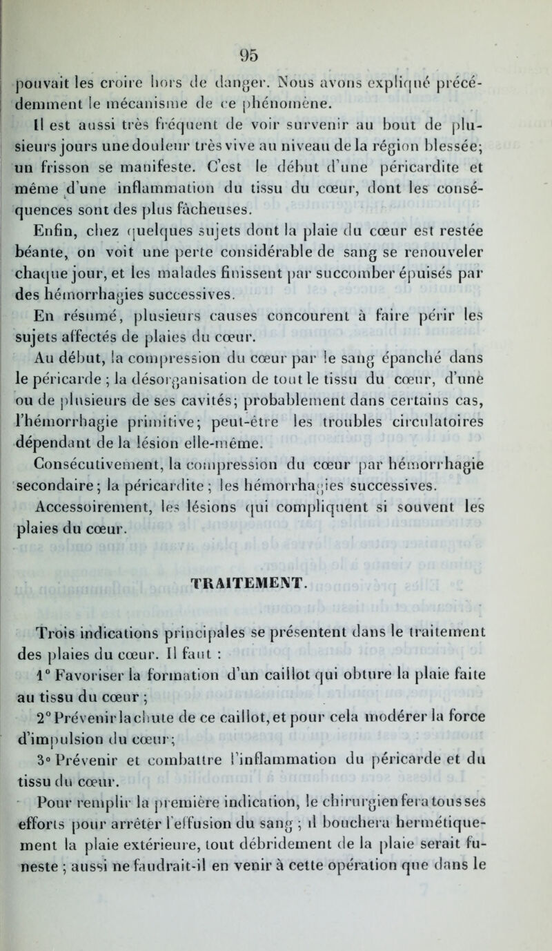 pouvait les croire hors de danger. Nous avons expliqué précé- demment le mécanisme de ce phénomène. Il est aussi très fréquent de voir survenir au bout de plu- sieurs jours une douleur très vive au niveau delà région blessée; un frisson se manifeste. C’est le début d’une péricardite et même d’une inflammation du tissu du cœur, dont les cotisé- quences sont des plus fâcheuses. Enfin, chez quelques sujets dont la plaie du cœur est restée béante, on voit une perte considérable de sang se renouveler chaque jour, et les malades finissent par succomber épuisés par des hémorrhagies successives. En résumé, plusieurs causes concourent à faire périr les sujets affectés de plaies du cœur. Au début, la compression du cœur par le sang épanché dans le péricarde ; la désorganisation de tout le tissu du cœur, d’une ou de plusieurs de ses cavités; probablement dans certains cas, l’hémorrhagie primitive; peut-être les troubles circulatoires dépendant de la lésion elle-même. Consécutivement, la compression du cœur par hémorrhagie secondaire; la péricardite; les hémorrhagies successives. Accessoirement, les lésions qui compliquent si souvent les plaies du cœur. TRAITEMENT. Trois indications principales se présentent dans le traitement des plaies du cœur. Il faut : 1° Favoriser la formation d’un caillot qui obture la plaie faite au tissu du cœur ; 2° Prévenir la chute de ce caillot, et pour cela modérer la force d’impulsion du cœur; 3° Prévenir et combattre l’inflammation du péricarde et du tissu du cœur. Pour remplir la première indication, le chirurgien fera tous ses efforts pour arrêter l'effusion du sang ; d bouchera hermétique- ment la plaie extérieure, tout débridement de la plaie serait fu- neste ; aussi ne faudrait-il en venir à cette opération que dans le