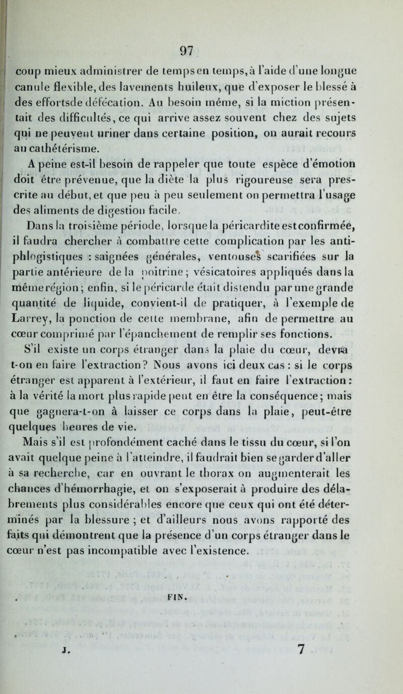 coup mieux administrer de temps en temps,à l'aide d’une longue canule flexible, des lavements huileux, que d’exposer le blessé à des effortsde défécation. Au besoin même, si la miction présen- tait des difficultés, ce qui arrive assez souvent chez des sujets qui ne peuvent uriner dans certaine position, on aurait recours au cathétérisme. A peine est-il besoin de rappeler que toute espèce d’émotion doit être prévenue, que la diète la plus rigoureuse sera pres- crite au début, et que peu à peu seulement on permettra l’usage des aliments de digestion facile. Dans la troisième période, lorsque la péricardite estconfirmée, il faudra chercher à combattre cette complication par les anti- phlogistiques : saignées générales, ventouses scarifiées sur la partie antérieure de la poitrine; vésicatoires appliqués dans la même région; enfin, si le péricarde était distendu par une grande quantité de liquide, convient-il de pratiquer, à l’exemple de Larrey, la ponction de cette membrane, afin de permettre au cœur comprimé par l’épanchement de remplir ses fonctions. S’il existe un corps étranger dans la plaie du cœur, devra t-on en faire l’extraction? Nous avons ici deux cas : si le corps étranger est apparent à l’extérieur, il faut en faire l’extraction: à la vérité la mort plus rapide peut en être la conséquence; mais que gagnera-t-on à laisser ce corps dans la plaie, peut-être quelques heures de vie. Mais s’il est profondément caché dans le tissu du cœur, si l’on avait quelque peine à l’atteindre, il faudrait bien se garder d’aller à sa recherche, car en ouvrant le thorax on augmenterait les chances d hémorrhagie, et on s’exposerait à produire des déla- brements plus considérables encore que ceux qui ont été déter- minés par la blessure ; et d’ailleurs nous avons rapporté des faits qui démontrent que la présence d’un corps étranger dans le cœur n’est pas incompatible avec l’existence. FIN. J. 7