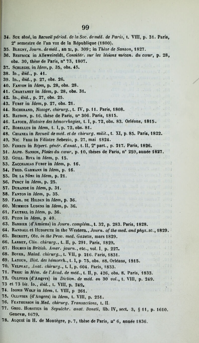 34. Süe atûé, in Recueil périod. de la Soc. dcméd. de Paris, t. VIII, p. 31. Paris, 2e semestre de l’an viii de la République (1800). 35. Blegny, Journ. deméd., an xi, p. 309; in Thèse de Sanson, 1827. 36. Restrick in Alleweireldt, Considér. sur les lésions mécan. du cœur, p. 28, obs. 30, thèse de Paris, n* 73, 1807. 37. Schlegel in Idem, p. 35, obs. 45. 38. Id., ibid., p. 41. 39. Id., ibid., p. 27, obs. 26. 40. Fanton in /dcm, p. 28, obs. 28. 41. Chàrtànet in Idem, p. 28, obs. 31. 42. Id., ibid., p. 27, obs. 25. 43. Furst in Idem, p. 27, obs. 21. 44. Richerand, Nosogr. chirurg.,t. IV, p. H. Paris, 1808. 45. Baudon, p. 16, thèse de Paris, n° 306. Paris, 1815. 46. Latour, Histoire des hémorrhagies, 1.1, p. 72, obs. 83. Orléans, 1815. 47. Borellus in Idem, t. I, p. 72, obs. 81. 48. Chianea in Recueil deméd. et de chirurg. milit., t. XI, p. 85. Paris, 1822. 49. Nie Frisi in Filiatre Sebezio, p. 27, mai 1824. 50. Ferrus in Répert. génér. d'anat., t. II, 2* part., p. 217. Paris, 1826. 51. Alph. Sanson, Plaies du cœur, p. 10, thèses de Paris, n° 259, année 1827. 52. Guill. Riva in Idem, p. 15. 53. Zacchàrias Furst in Idem, p. 16. 54. Fred. Garmann in Idem, p. 16. 55. De la Sôke in Idem, p. 21. 56. Percy in Idem, p. 25. 57. DuRANDEin Idem, p. 31. 58. Fanton in Idem, p. 35. 59. Fabr. de Hilden in Idem, p. 36. 60. Mummius Ludens in Idem, p. 36. 61. Fautrkl in Idem, p. 36. 62. Puzin in Idem, p 40. 63. Barbier (d’Amiens) in Journ. complém., t. 32, p. 283. Paris, 1828. 64. Randall et Hudspeth in the Western., Journ. of the med. andphys.se., 1829. 65. Beckett, Obs. in the Prov. med. Gazelle, mars 1829. 66. Larrey, Clin, chirurg., t.. II, p. 291. Paris, 1829. 67. Holmes in British. Amer, journ., etc., vol. I, p. 227. 68. Boyer, Malad. chirurg., t. VU, p. 216. Paris, 1831. 69. Latour, liist. des hémorrh., t. 1, p. 75, obs. 88. Orléans, 1815. 70. Velpeau, Anal, chirurg., t. I, p. 604. Paris, 1833. 71. Priou in Mém. de l'Acad. de méd., t. II, p. 426, obs. 8. Paris, 1833. 72. Ollivikr (d’Angers) in Diction, de méd. en 30 vol., t. VIII, p. 249. 73 et 73 bis. Id., ibid., t. VIII, p. 249. 74. Idonis Wolf in Idem, t. VIII, p 261. 75. Ollivier (d’Angers) in Idem, t. VIII, p. 251. 76. Featherson in Med. chirurg. Transactions, t. II. 77. Greg. Horstius in Sepulchr. anat. Itoneti, lib. IV, sect. 3, § 11, p. 1610. Genevæ, 1679. 78. Alquié in H. de Montègre, p. 7, thèse de Paris, n° 6, année 1836.