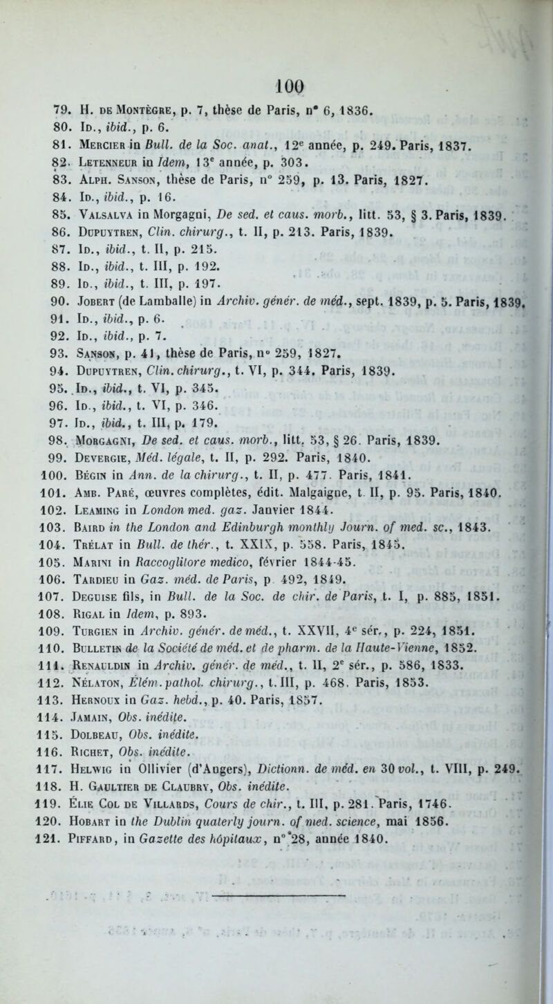 79. H. de Montègre, p. 7, thèse de Paris, n* 6, 1836. 80. Id., ibid., p. 6. 81. Mercier in Bull, de la Soc. anal., 12e année, p. 249. Paris, 1837. 82- Letenneur in Idem, 13e année, p. 303. 83. Alph. Sanson, thèse de Paris, n° 239, p. 13. Paris, 1827. 84. Id., ibid., p. 16. 85. Valsalva in Morgagni, De sed. et caus. morb., litt. 53, § 3. Paris, 1839. 86. Düpuytren, Clin, chirurg., t. II, p. 213. Paris, 1839. 87. Id., ibid., t. II, p. 215. 88. Id., ibid., t. III, p. 192. 89. Id., ibid., t. III, p. 197. 90. Jobert (de Lamballe) in Archiv. génér. de méd., sept. 1839, p. 5. Paris, 1839 91. Id., ibid., p. 6. 92. Id., ibid., p. 7. 93. Sanson, p. 41, thèse de Paris, nu 259, 1827. 94. Düpuytren, Clin, chirurg., t. VI, p. 344. Paris, 1839. 95. Id., ibid., t. VI, p. 345. 96. Id., ibid., t. VI, p. 346. 97. Id., ibid., t. III, p. 179. 98. Morgagni, De sed. et caus. morb., litt. 53, § 26. Paris, 1839. 99. Devergie, Méd. légale, t. II, p. 292. Paris, 1840. 100. Bégin in Ann. de la chirurg., t. II, p. 477. Paris, 1841. 101. Amb. Paré, œuvres complètes, édit. Malgaigne, t II, p. 95. Paris, 1840. 102. Leaming in London med. gaz. Janvier 1844. 103. Baird in the London and Edinburgh monthbj Journ. of med. sc., 1843. 104. Trélat in Bull, de thér., t. XXIX, p. 558. Paris, 1843. 105. Marini in Raccoglüore medico, février 1844-45. 106. Tardieu in Gaz. méd. de Paris, p 492, 1819. 107. Déguisé fils, in Bull, de la Soc. de chir. de Paris, t. I, p. 885, 1851. 108. Rigal in Idem, p. 893. 109. Turgien in Archiv. génér. de méd., t. XXVII, 4e sér,, p. 224, 1851. 110. Bulletin de la Société de méd. et de pharm. de la Haute-Vienne, 1852. 111. Renauldin in Archiv. génér. de méd., t. II, 2e sér., p. 586, 1833. 112. Nélaton, Élém.pathol. chirurg., t.III, p. 468. Paris, 1853. 113. Hernoux in Gaz. hebd., p. 40. Paris, 1857. 114. Jamain, Obs. inédite. 115. Dolbeau, Obs. inédite. 116. Richet, Obs. inédite. 117. Helwig in Ollivier (d’Angers), Dictionn. de méd. en 30 vol., t. VIII, p. 249. 118. H. Gaultier de Claubry, Obs. inédite. 119. Eue Col de Villards, Cours de chir., t. III, p. 281. Paris, 1746. 120. Hobart in the Dublin quaterly journ. of med. science, mai 1856. 121. Piffard, in Gazette des hôpitaux, n°*28, année 1840.