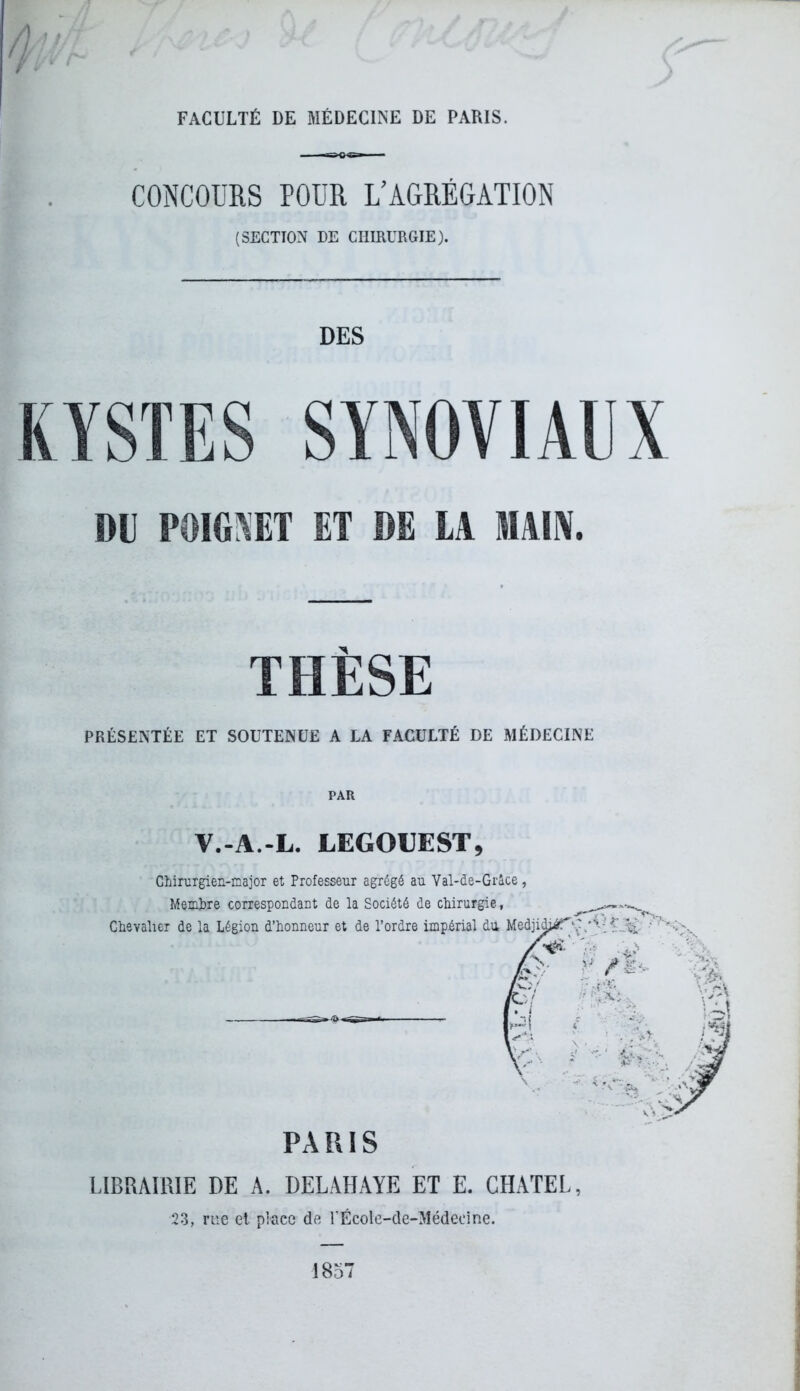 FACULTÉ DE MÉDECINE DE PARIS. CONCOURS POUR L'AGRÉGATION (SECTION DE CHIRURGIE). DES DD POIGNET ET DE LA MAIN. THÈSE PRÉSENTÉE ET SOUTENUE A LA FACULTÉ DE MÉDECINE V.-A.-L. LEGOUEST, Chirurgien-major et Professeur agrégé au Val-de-Grâce, Membre correspondant de la Société de chirurgie, Chevalier de la Légion d’honneur et de l’ordre impérial du Medjidjéf\Vv’ PARIS LIBRAIRIE DE A. DELAHAYE ET E. GHATEL, 23, rue et place de l’École-de-Médeoine. 1857