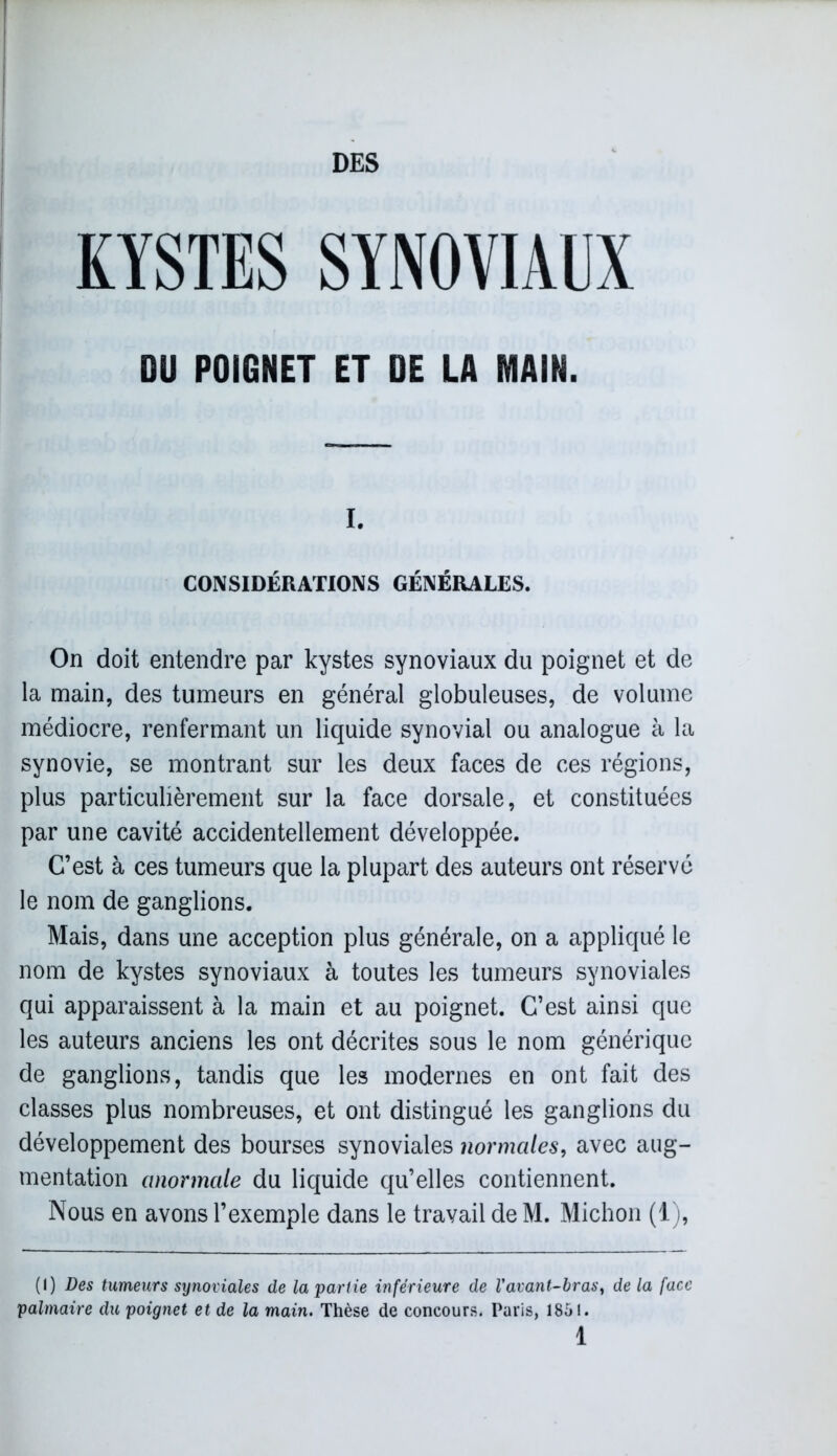 DES KYSTES SYNOVIAUX DU POIGNET ET DE LA MAIN. i. CONSIDÉRATIONS GÉNÉRALES. On doit entendre par kystes synoviaux du poignet et de la main, des tumeurs en général globuleuses, de volume médiocre, renfermant un liquide synovial ou analogue à la synovie, se montrant sur les deux faces de ces régions, plus particulièrement sur la face dorsale, et constituées par une cavité accidentellement développée. C’est à ces tumeurs que la plupart des auteurs ont réservé le nom de ganglions. Mais, dans une acception plus générale, on a appliqué le nom de kystes synoviaux à toutes les tumeurs synoviales qui apparaissent à la main et au poignet. C’est ainsi que les auteurs anciens les ont décrites sous le nom générique de ganglions, tandis que les modernes en ont fait des classes plus nombreuses, et ont distingué les ganglions du développement des bourses synoviales normales, avec aug- mentation anormale du liquide qu’elles contiennent. Nous en avons l’exemple dans le travail de M. Michon (1), (I) Des tumeurs synoviales de la partie inférieure de l'avant-bras, de la face palmaire du poignet et de la main. Thèse de concours. Paris, 1851.