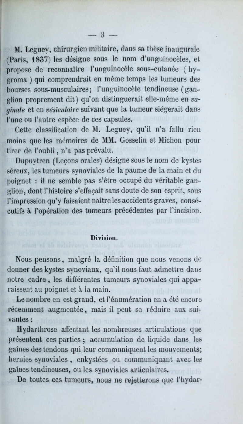 (Paris, 1837) les désigne sous le nom d’unguinocèles, et propose de reconnaître l’unguinocèle sous-cutanée ( hy- j groma ) qui comprendrait en même temps les tumeurs des bourses sous-musculaires; l’unguinocèle tendineuse (gan- glion proprement dit) qu’on distinguerait elle-même en va- ginale et en vésiculaire suivant que la tumeur siégerait dans l’une ou l’autre espèce de ces capsules. Cette classification de M. Leguey, qu’il n’a fallu rien moins que les mémoires de MM. Gosselin et Michon pour tirer de l’oubli, n’a pas prévalu. Dupuytren (Leçons orales) désigne sous le nom de kystes séreux, les tumeurs synoviales de la paume de la main et du poignet : il ne semble pas s’être occupé du véritable gan- glion, dont l’histoire s’effaçait sans doute de son esprit, sous l’impression qu’y faisaient naître les accidents graves, consé- cutifs à l’opération des tumeurs précédentes par l’incision. Division. Nous pensons, malgré la définition que nous venons de donner des kystes synoviaux, qu’il nous faut admettre dans notre cadre, les différentes tumeurs synoviales qui appa- raissent au poignet et à la main. Le nombre en est grand, et l’énumération en a été encore récemment augmentée, mais il peut se réduire aux sui- vantes : Hydarthrose affectant les nombreuses articulations que présentent ces parties ; accumulation de liquide dans les gaînes des tendons qui leur communiquent les mouvements; hernies synoviales , enkystées ou communiquant avec les gaînes tendineuses, ou les synoviales articulaires. De toutes ces tumeurs, nous ne rejetterons que l’hydar-