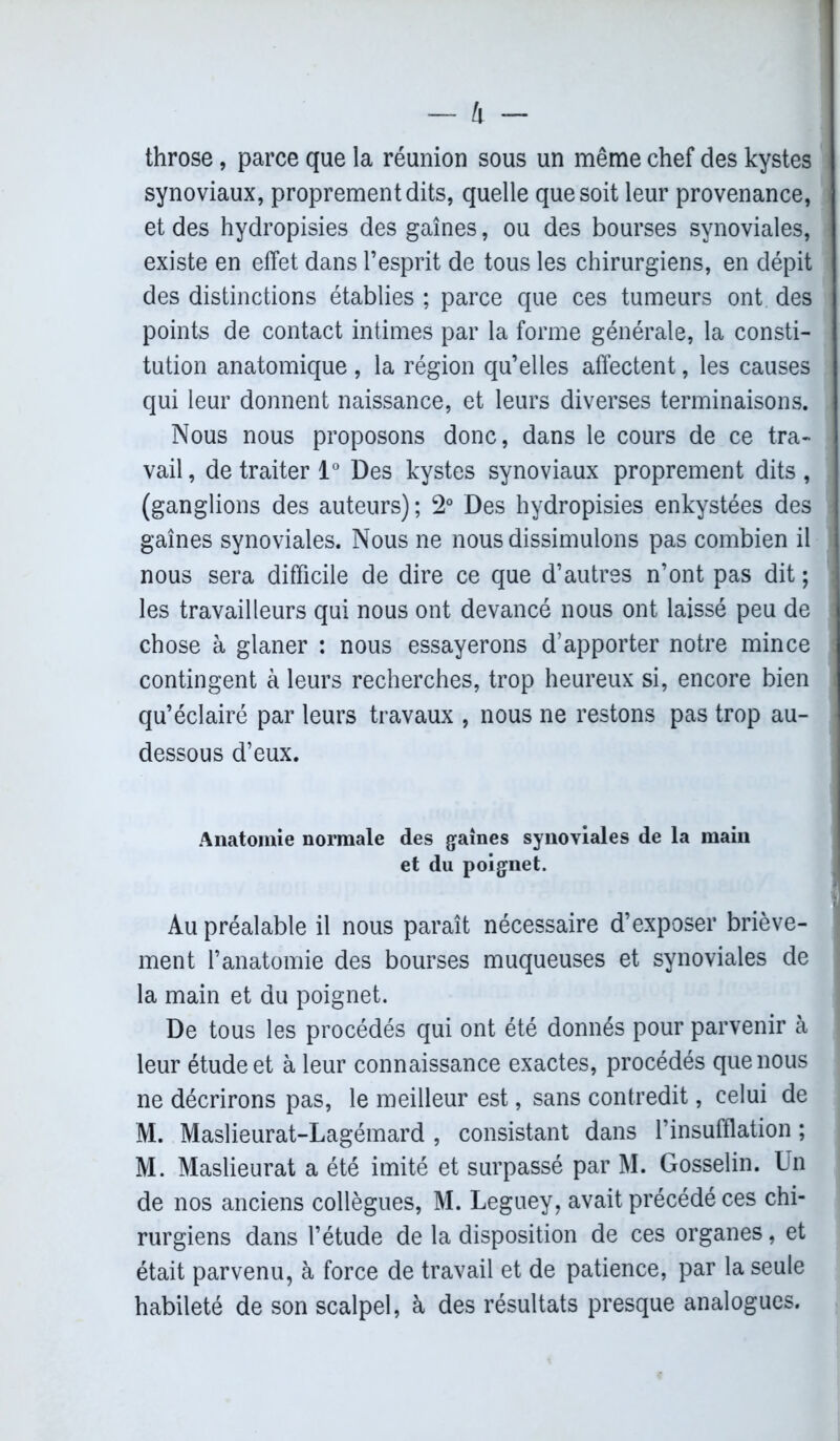 throse, parce que la réunion sous un même chef des kystes synoviaux, proprement dits, quelle que soit leur provenance, et des hydropisies des gaines, ou des bourses synoviales, existe en effet dans l’esprit de tous les chirurgiens, en dépit des distinctions établies ; parce que ces tumeurs ont des points de contact intimes par la forme générale, la consti- tution anatomique , la région qu’elles affectent, les causes qui leur donnent naissance, et leurs diverses terminaisons. Nous nous proposons donc, dans le cours de ce tra- vail , de traiter 1° Des kystes synoviaux proprement dits , (ganglions des auteurs) ; 2° Des hydropisies enkystées des gaines synoviales. Nous ne nous dissimulons pas combien il nous sera difficile de dire ce que d’autres n’ont pas dit ; les travailleurs qui nous ont devancé nous ont laissé peu de chose à glaner : nous essayerons d’apporter notre mince contingent à leurs recherches, trop heureux si, encore bien qu’éclairé par leurs travaux , nous ne restons pas trop au- dessous d’eux. Anatomie normale des gaines synoviales de la main et du poignet. Au préalable il nous paraît nécessaire d’exposer briève- ment l’anatomie des bourses muqueuses et synoviales de la main et du poignet. De tous les procédés qui ont été donnés pour parvenir à leur étude et à leur connaissance exactes, procédés que nous ne décrirons pas, le meilleur est, sans contredit, celui de M. Maslieurat-Lagémard , consistant dans l’insufflation ; M. Maslieurat a été imité et surpassé par M. Gosselin. Un de nos anciens collègues, M. Leguey, avait précédé ces chi- rurgiens dans l’étude de la disposition de ces organes, et était parvenu, à force de travail et de patience, par la seule habileté de son scalpel, à des résultats presque analogues.