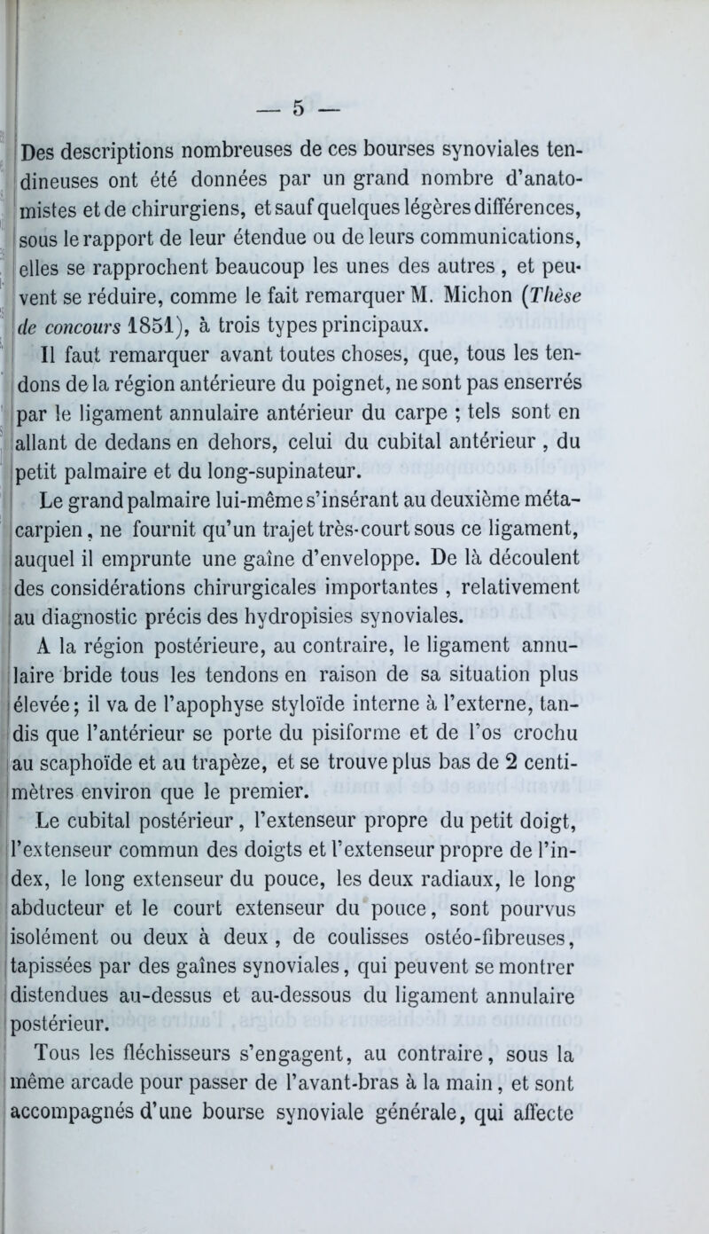 Des descriptions nombreuses de ces bourses synoviales ten- dineuses ont été données par un grand nombre d’anato- mistes et de chirurgiens, et sauf quelques légères différences, sous le rapport de leur étendue ou de leurs communications, elles se rapprochent beaucoup les unes des autres , et peu- vent se réduire, comme le fait remarquer M. Michon (Thèse de concours 1851), à trois types principaux. Il faut remarquer avant toutes choses, que, tous les ten- dons delà région antérieure du poignet, ne sont pas enserrés par le ligament annulaire antérieur du carpe ; tels sont en allant de dedans en dehors, celui du cubital antérieur , du petit palmaire et du long-supinateur. Le grand palmaire lui-même s’insérant au deuxième méta- carpien, ne fournit qu’un trajet très-court sous ce ligament, | auquel il emprunte une gaine d’enveloppe. De là découlent des considérations chirurgicales importantes , relativement au diagnostic précis des hydropisies synoviales. A la région postérieure, au contraire, le ligament annu- laire bride tous les tendons en raison de sa situation plus élevée; il va de l’apophyse styloïde interne à l’externe, tan- dis que l’antérieur se porte du pisiforme et de l’os crochu au scaphoïde et au trapèze, et se trouve plus bas de 2 centi- mètres environ que le premier. Le cubital postérieur, l’extenseur propre du petit doigt, l’extenseur commun des doigts et l’extenseur propre de l’in- dex, le long extenseur du pouce, les deux radiaux, le long abducteur et le court extenseur du pouce, sont pourvus isolément ou deux à deux, de coulisses ostéo-fibreuses, tapissées par des gaines synoviales, qui peuvent se montrer distendues au-dessus et au-dessous du ligament annulaire postérieur. Tous les fléchisseurs s’engagent, au contraire, sous la même arcade pour passer de l’avant-bras à la main, et sont accompagnés d’une bourse synoviale générale, qui affecte