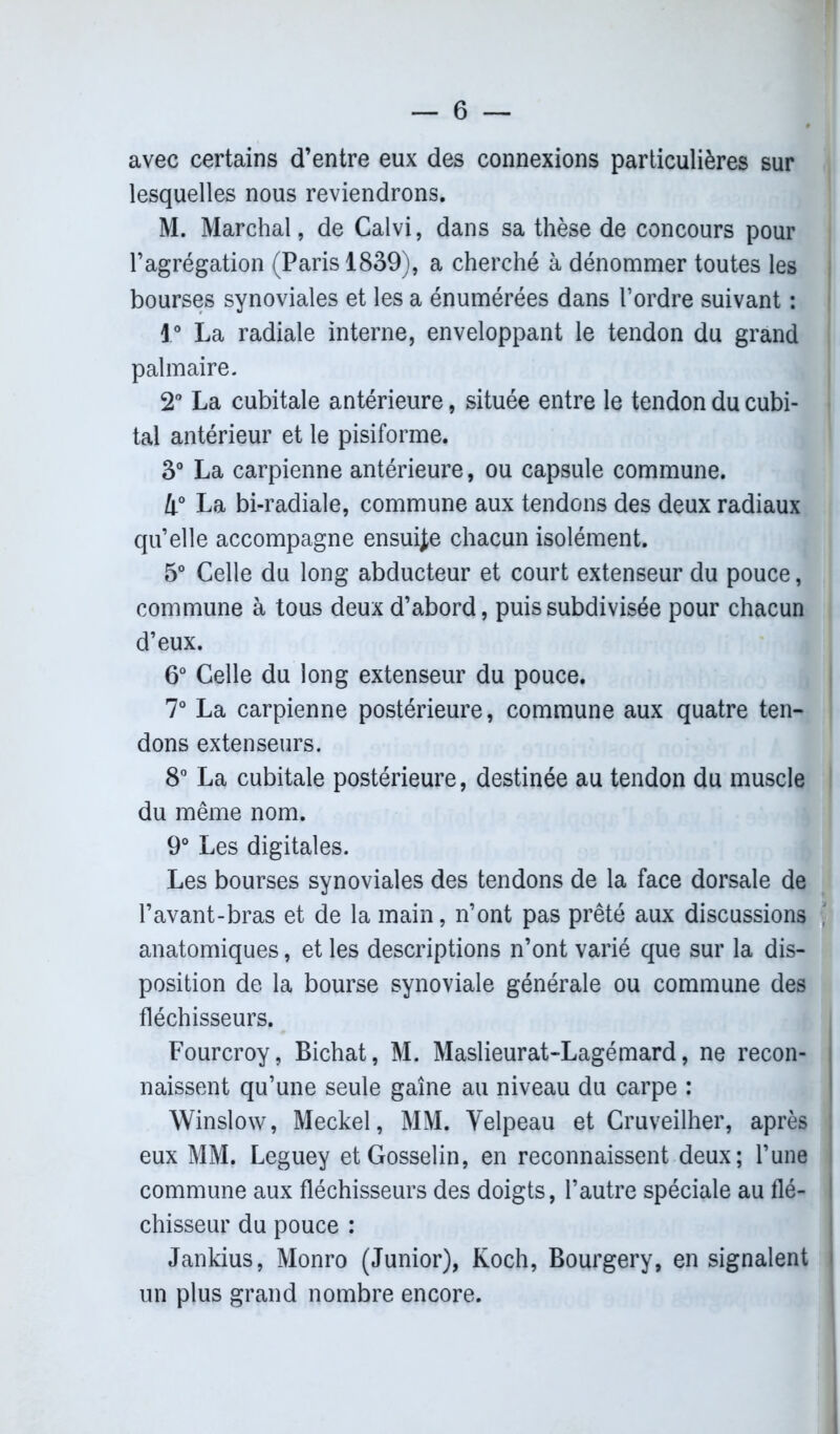 avec certains d’entre eux des connexions particulières sur lesquelles nous reviendrons. M. Marchai, de Calvi, dans sa thèse de concours pour l’agrégation (Paris 1839), a cherché à dénommer toutes les bourses synoviales et les a énumérées dans l’ordre suivant : 1° La radiale interne, enveloppant le tendon du grand palmaire. 2° La cubitale antérieure, située entre le tendon du cubi- tal antérieur et le pisiforme. 3° La carpienne antérieure, ou capsule commune. 4° La bi-radiale, commune aux tendons des deux radiaux qu’elle accompagne ensuite chacun isolément. 5° Celle du long abducteur et court extenseur du pouce, commune à tous deux d’abord, puis subdivisée pour chacun d’eux. 6° Celle du long extenseur du pouce. 7° La carpienne postérieure, commune aux quatre ten- dons extenseurs. 8° La cubitale postérieure, destinée au tendon du muscle du même nom. 9° Les digitales. Les bourses synoviales des tendons de la face dorsale de l’avant-bras et de la main, n’ont pas prêté aux discussions anatomiques, et les descriptions n’ont varié que sur la dis- position de la bourse synoviale générale ou commune des fléchisseurs. Fourcroy, Bichat, M. Maslieurat-Lagémard, ne recon- naissent qu’une seule gaine au niveau du carpe : Winslow, Meckel, MM. Velpeau et Cruveilher, après ; eux MM. Leguey et Gosselin, en reconnaissent deux; l’une commune aux fléchisseurs des doigts, l’autre spéciale au flé- chisseur du pouce : Jankius, Monro (Junior), Koch, Bourgery, en signalent | un plus grand nombre encore.