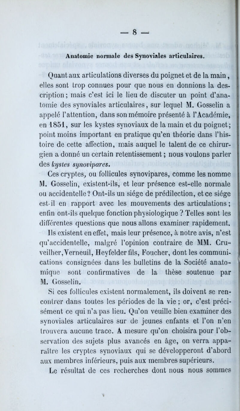 Anatomie normale des Synoviales articulaires. Quant aux articulations diverses du poignet et de la main, elles sont trop connues pour que nous en donnions la des- cription ; mais c’est ici le lieu de discuter un point d’ana- tomie des synoviales articulaires, sur lequel M. Gosselin a appelé l’attention, dans son mémoire présenté à l’Académie, j en 1851, sur les kystes synoviaux de la main et du poignet; point moins important en pratique qu’en théorie dans l’his- toire de cette affection, mais auquel le talent de ce chirur- gien a donné un certain retentissement ; nous voulons parler des kystes synovipares. Ces cryptes, ou follicules synovipares, comme les nomme M. Gosselin, existent-ils, et leur présence est-elle normale ou accidentelle? Ont-ils un siège de prédilection, et ce siège est-il en rapport avec les mouvements des articulations ; enfin ont-ils quelque fonction physiologique ? Telles sont les différentes questions que nous allons examiner rapidement. Ils existent en effet, mais leur présence, à notre avis, n’est qu’accidentelle, malgré l’opinion contraire de MM. Cru- veilher,Verneuil, Heyfelder fils, Foucher, dont les communi- cations consignées dans les bulletins de la Société anato- mique sont confirmatives de la thèse soutenue par M. Gosselin. Si ces follicules existent normalement, ils doivent se ren- contrer dans toutes les périodes de la vie ; or, c’est préci- sément ce qui n’a pas lieu. Qu’on veuille bien examiner des synoviales articulaires sur de jeunes enfants et l’on n’en trouvera aucune trace. A mesure qu’on choisira pour l’ob- servation des sujets plus avancés en âge, on verra appa- raître les cryptes synoviaux qui se développeront d’abord aux membres inférieurs, puis aux membres supérieurs. Le résultat de ces recherches dont nous nous sommes *