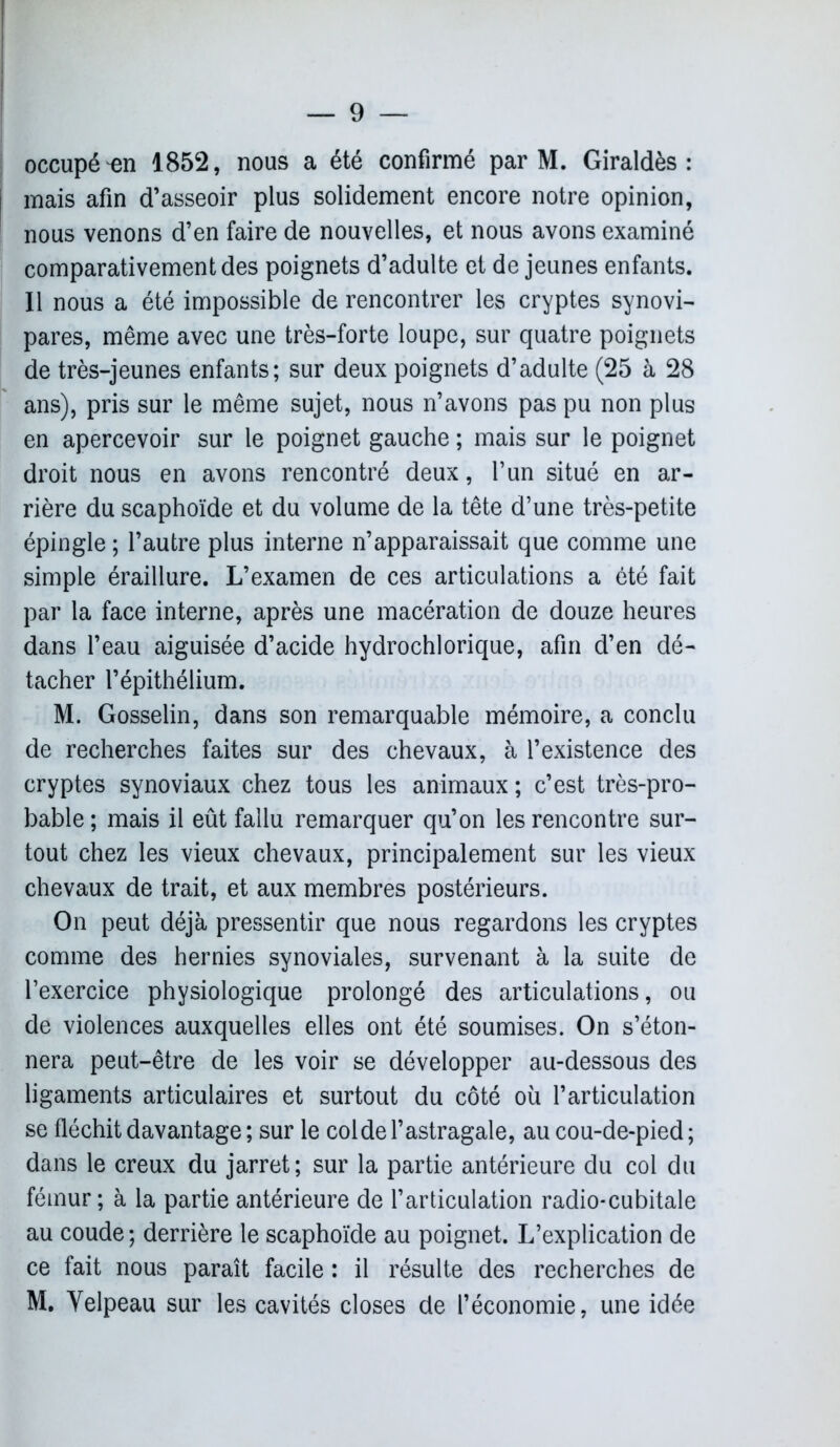 occupé 1852, nous a été confirmé par M. Giraldès : mais afin d’asseoir plus solidement encore notre opinion, nous venons d’en faire de nouvelles, et nous avons examiné comparativement des poignets d’adulte et de jeunes enfants. Il nous a été impossible de rencontrer les cryptes synovi- pares, même avec une très-forte loupe, sur quatre poignets de très-jeunes enfants; sur deux poignets d’adulte (25 à 28 ans), pris sur le même sujet, nous n’avons pas pu non plus en apercevoir sur le poignet gauche ; mais sur le poignet droit nous en avons rencontré deux, l’un situé en ar- rière du scaphoïde et du volume de la tête d’une très-petite épingle ; l’autre plus interne n’apparaissait que comme une simple éraillure. L’examen de ces articulations a été fait par la face interne, après une macération de douze heures dans l’eau aiguisée d’acide hydrochlorique, afin d’en dé- tacher l’épithélium. M. Gosselin, dans son remarquable mémoire, a conclu de recherches faites sur des chevaux, à l’existence des cryptes synoviaux chez tous les animaux; c’est très-pro- bable ; mais il eût fallu remarquer qu’on les rencontre sur- tout chez les vieux chevaux, principalement sur les vieux chevaux de trait, et aux membres postérieurs. On peut déjà pressentir que nous regardons les cryptes comme des hernies synoviales, survenant à la suite de l’exercice physiologique prolongé des articulations, ou de violences auxquelles elles ont été soumises. On s’éton- nera peut-être de les voir se développer au-dessous des ligaments articulaires et surtout du côté où l’articulation se fléchit davantage ; sur le col de l’astragale, au cou-de-pied ; dans le creux du jarret; sur la partie antérieure du col du fémur ; à la partie antérieure de l’articulation radio-cubitale au coude; derrière le scaphoïde au poignet. L’explication de ce fait nous paraît facile : il résulte des recherches de M. Yelpeau sur les cavités closes de l’économie, une idée