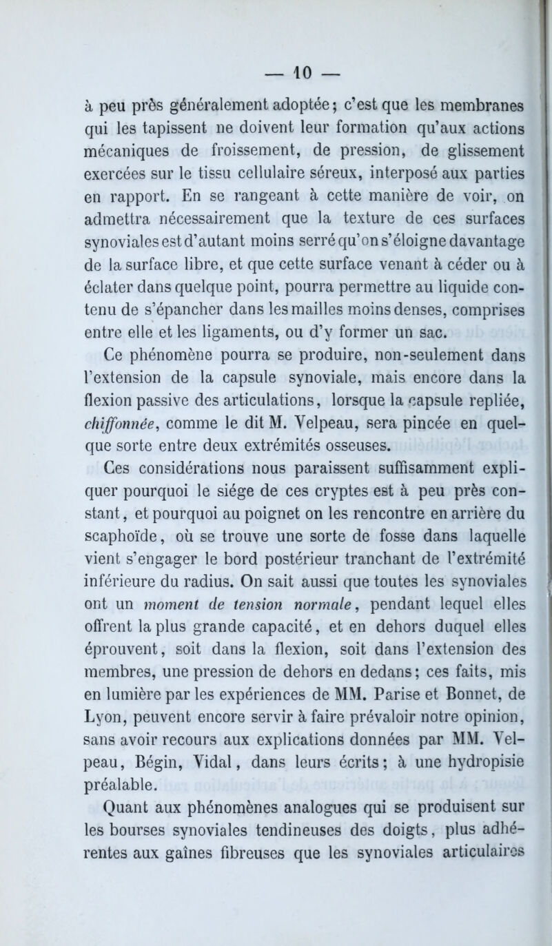 à peu près généralement adoptée ; c’est que les membranes qui les tapissent ne doivent leur formation qu’aux actions mécaniques de froissement, de pression, de glissement exercées sur le tissu cellulaire séreux, interposé aux parties en rapport. En se rangeant à cette manière de voir, on admettra nécessairement que la texture de ces surfaces synoviales est d’autant moins serré qu’on s’éloigne davantage de la surface libre, et que cette surface venant à céder ou à éclater dans quelque point, pourra permettre au liquide con- tenu de s’épancher dans les mailles moins denses, comprises entre elle et les ligaments, ou d’y former un sac. Ce phénomène pourra se produire, non-seulement dans l’extension de la capsule synoviale, mais encore dans la flexion passive des articulations, lorsque la capsule repliée, chiffonnée, comme le dit M. Velpeau, sera pincée en quel- que sorte entre deux extrémités osseuses. Ces considérations nous paraissent suffisamment expli- quer pourquoi le siège de ces cryptes est à peu près con- stant, et pourquoi au poignet on les rencontre en arrière du scaphoïde, où se trouve une sorte de fosse dans laquelle vient s’engager le bord postérieur tranchant de l’extrémité inférieure du radius. On sait aussi que toutes les synoviales ont un moment de tension normale, pendant lequel elles offrent la plus grande capacité, et en dehors duquel elles éprouvent, soit dans la flexion, soit dans l’extension des membres, une pression de dehors en dedans; ces faits, mis en lumière par les expériences de MM. Parise et Bonnet, de Lyon, peuvent encore servir à faire prévaloir notre opinion, sans avoir recours aux explications données par MM. Vel- peau, Bégin, Vidal, dans leurs écrits; à une hydropisie préalable. Quant aux phénomènes analogues qui se produisent sur les bourses synoviales tendineuses des doigts, plus adhé- rentes aux gaines fibreuses que les synoviales articulaires