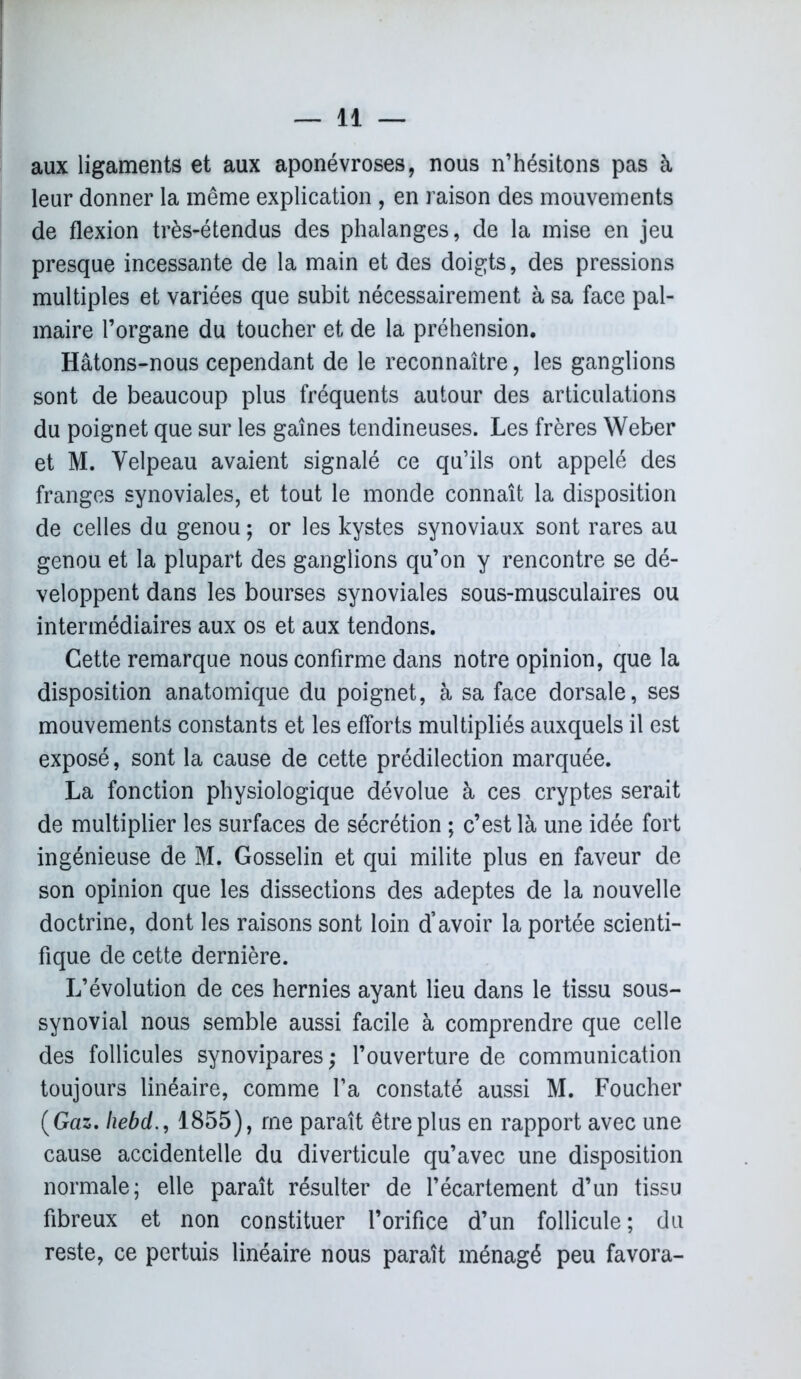 aux ligaments et aux aponévroses, nous n’hésitons pas à leur donner la même explication , en raison des mouvements de flexion très-étendus des phalanges, de la mise en jeu presque incessante de la main et des doigts, des pressions multiples et variées que subit nécessairement à sa face pal- maire l’organe du toucher et de la préhension. Hâtons-nous cependant de le reconnaître, les ganglions sont de beaucoup plus fréquents autour des articulations du poignet que sur les gaines tendineuses. Les frères Weber et M. Velpeau avaient signalé ce qu’ils ont appelé des franges synoviales, et tout le monde connaît la disposition de celles du genou ; or les kystes synoviaux sont rares au genou et la plupart des ganglions qu’on y rencontre se dé- veloppent dans les bourses synoviales sous-musculaires ou intermédiaires aux os et aux tendons. Cette remarque nous confirme dans notre opinion, que la disposition anatomique du poignet, à sa face dorsale, ses mouvements constants et les efforts multipliés auxquels il est exposé, sont la cause de cette prédilection marquée. La fonction physiologique dévolue à ces cryptes serait de multiplier les surfaces de sécrétion ; c’est là une idée fort ingénieuse de M. Gosselin et qui milite plus en faveur de son opinion que les dissections des adeptes de la nouvelle doctrine, dont les raisons sont loin d’avoir la portée scienti- fique de cette dernière. L’évolution de ces hernies ayant lieu dans le tissu sous- synovial nous semble aussi facile à comprendre que celle des follicules synovipares; l’ouverture de communication toujours linéaire, comme l’a constaté aussi M. Foucher (Gaz. liebd., 1855), me paraît être plus en rapport avec une cause accidentelle du diverticule qu’avec une disposition normale; elle paraît résulter de l’écartement d’un tissu fibreux et non constituer l’orifice d’un follicule ; du reste, ce pertuis linéaire nous paraît ménagé peu favora-