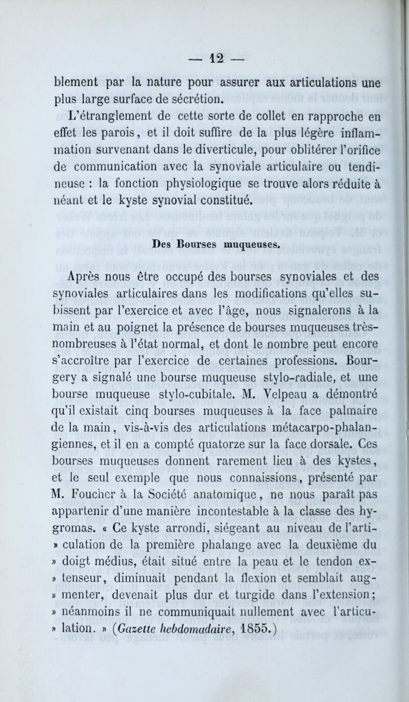 blement par la nature pour assurer aux articulations une plus large surface de sécrétion. L’étranglement de cette sorte de collet en rapproche en effet les parois, et il doit suffire de la plus légère inflam- mation survenant dans le diverticule, pour oblitérer l’orifice de communication avec la synoviale articulaire ou tendi- neuse : la fonction physiologique se trouve alors réduite à néant et le kyste synovial constitué. Des Bourses muqueuses. Après nous être occupé des bourses synoviales et des synoviales articulaires dans les modifications qu’elles su- bissent par l’exercice et avec l’âge, nous signalerons à la main et au poignet la présence de bourses muqueuses très- nombreuses à l’état normal, et dont le nombre peut encore s’accroître par l’exercice de certaines professions. Bour- gerv a signalé une bourse muqueuse stylo-radiale, et une bourse muqueuse stylo-cubitale. M. Velpeau a démontré qu’il existait cinq bourses muqueuses à la face palmaire de la main, vis-à-vis des articulations métacarpo-phalan- giennes, et il en a compté quatorze sur la face dorsale. Ces bourses muqueuses donnent rarement lieu à des kystes, et le seul exemple que nous connaissions, présenté par M. Foucher à la Société anatomique, ne nous paraît pas appartenir d’une manière incontestable à la classe des hy- gromas. « Ce kyste arrondi, siégeant au niveau de l’arti- » culation de la première phalange avec la deuxième du » doigt médius, était situé entre la peau et le tendon ex- » tenseur, diminuait pendant la flexion et semblait aug- » menter, devenait plus dur et turgide dans l’extension; » néanmoins il ne communiquait nullement avec farticu- » lation. » (Gazette hebdomadaire, 1855.)