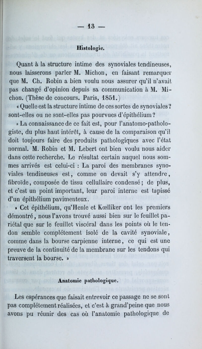 Histologie. Quant à la structure intime des synoviales tendineuses, nous laisserons parler M. Michon, en faisant remarquer que M. Ch. Robin a bien voulu nous assurer qu’il n’avait pas changé d’opinion depuis sa communication à M. Mi- chon. (Thèse de concours. Paris, 1851.) « Quelle est la structure intime de ces sortes de synoviales ? sont-elles ou ne sont-elles pas pourvues d’épithélium? « La connaissance de ce fait est, pour l’anatomo-patholo- giste, du plus haut intérêt, à cause de la comparaison qu’il doit toujours faire des produits pathologiques avec l’état normal. M. Robin et M. Lebert ont bien voulu nous aider dans cette recherche. Le résultat certain auquel nous som- mes arrivés est celui-ci : La paroi des membranes syno- viales tendineuses est, comme on devait s’y attendre, fibroïde, composée de tissu cellullaire condensé ; de plus, et c’est un point important, leur paroi interne est tapissé d’un épithélium pavimenteux. » Cet épithélium, qu’Henle et Kœlliker ont les premiers démontré, nous l’avons trouvé aussi bien sur le feuillet pa- riétal que sur le feuillet viscéral dans les points où le ten- don semble complètement isolé de la cavité synoviale, comme dans la bourse carpienne interne, ce qui est une preuve de la continuité de la membrane sur les tendons qui traversent la bourse. » Anatomie pathologique. Les espérances que faisait entrevoir ce passage ne se sont pas complètement réalisées, et c’est à grand’peine que nous avons pu réunir des cas où l’anatomie pathologique de