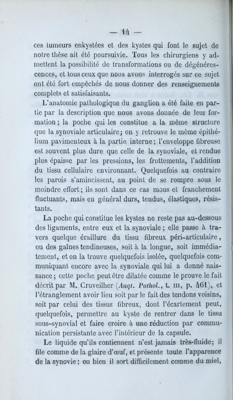 — l/l — ces tumeurs enkystées et des kystes qui font le sujet de notre thèse ait été poursuivie. Tous les chirurgiens y ad- mettent la possibilité de transformations ou de dégénéres- cences, et tous ceux que nous avons interrogés sur ce sujet ont été fort empêchés de nous donner des renseignements complets et satisfaisants. L’anatomie pathologique du ganglion a été faite en par- tie par la description que nous avons donnée de leur for- mation ; la poche qui les constitue a la même structure que la synoviale articulaire ; on y retrouve le même épithé- lium pavimenteux à la partie interne; l’enveloppe fibreuse est souvent plus dure que celle de la synoviale, et rendue plus épaisse par les pressions, les frottements, l’addition du tissu cellulaire environnant. Quelquefois au contraire les parois s’amincissent, au point de se rompre sous le moindre effort ; ils sont dans ce cas mous et franchement fluctuants, mais en général durs, tendus, élastiques, résis- tants. La poche qui constitue les kystes ne reste pas au-dessous des ligaments, entre eux et la synoviale ; elle passe à tra- vers quelque éraillure du tissu fibreux péri-articulaire, ou des gaines tendineuses, soit à la longue, soit immédia- tement, et on la trouve quelquefois isolée, quelquefois com- muniquant encore avec la synoviale qui lui a donné nais- sance ; cette poche peut être dilatée comme le prouve le fait décrit par M. Cruveilher (Ànat. Pathol., t. m, p. 461), et Tétranglement avoir lieu soit par le fait des tendons voisins, soit par celui des tissus fibreux, dont l’écartement peut, quelquefois, permettre au kyste de rentrer dans le tissu sous-synovial et faire croire à une réduction par commu- nication persistante avec l’intérieur de la capsule. Le liquide qu’ils contiennent n’est jamais très-fluide; il file comme de la glaire d’œuf, et présente toute l’apparence de la synovie ; ou bien il sort difficilement comme du miel,