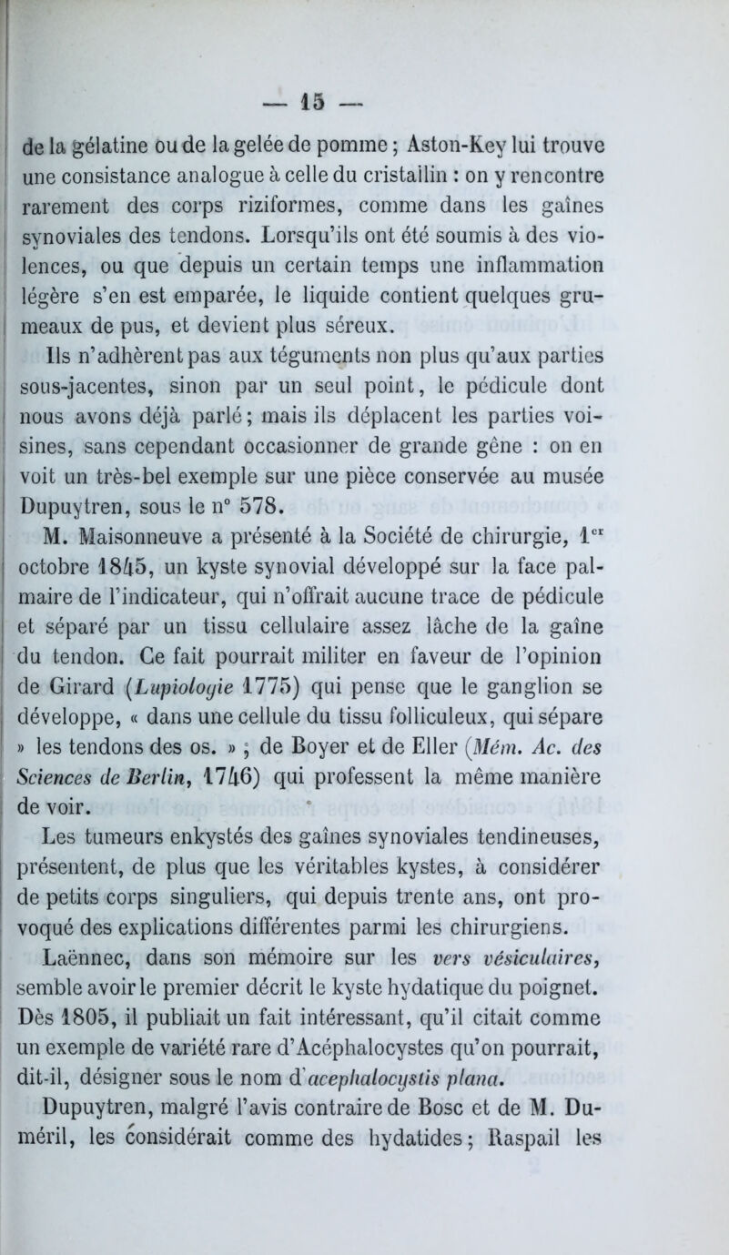 de la gélatine ou de la gelée de pomme ; Aston-Key lui trouve une consistance analogue à celle du cristallin : on y rencontre rarement des corps riziformes, comme dans les gaines synoviales des tendons. Lorsqu’ils ont été soumis à des vio- lences, ou que depuis un certain temps une inflammation légère s’en est emparée, le liquide contient quelques gru- meaux de pus, et devient plus séreux. Ils n’adhèrent pas aux téguments non plus qu’aux parties sous-jacentes, sinon par un seul point, le pédicule dont nous avons déjà parlé; mais ils déplacent les parties voi- sines, sans cependant occasionner de grande gêne : on en i voit un très-bel exemple sur une pièce conservée au musée I Dupuytren, sous le n° 578. M. Maisonneuve a présenté à la Société de chirurgie, 1er | octobre 1845, un kyste synovial développé sur la face pal- ; maire de l’indicateur, qui n’offrait aucune trace de pédicule | et séparé par un tissu cellulaire assez lâche de la gaine I du tendon. Ce fait pourrait militer en faveur de l’opinion ! de Girard (Lupioloyie 1775) qui pense que le ganglion se développe, « dans une cellule du tissu folliculeux, qui sépare » les tendons des os. » ; de Boyer et de El 1er (Mém. Ac. des Sciences de Berlin, 1746) qui professent la même manière de voir. Les tumeurs enkystés des gaines synoviales tendineuses, présentent, de plus que les véritables kystes, à considérer de petits corps singuliers, qui depuis trente ans, ont pro- voqué des explications différentes parmi les chirurgiens. Laënnec, dans son mémoire sur les vers vésiculaires, semble avoir le premier décrit le kyste hydatique du poignet. Dès 1805, il publiait un fait intéressant, qu’il citait comme un exemple de variété rare d’Acéphalocystes qu’on pourrait, dit-il, désigner sous le nom d aceplialocyslis plana. Dupuytren, malgré l’avis contraire de Bosc et de M. Du- méril, les considérait comme des hydatides; Raspail les