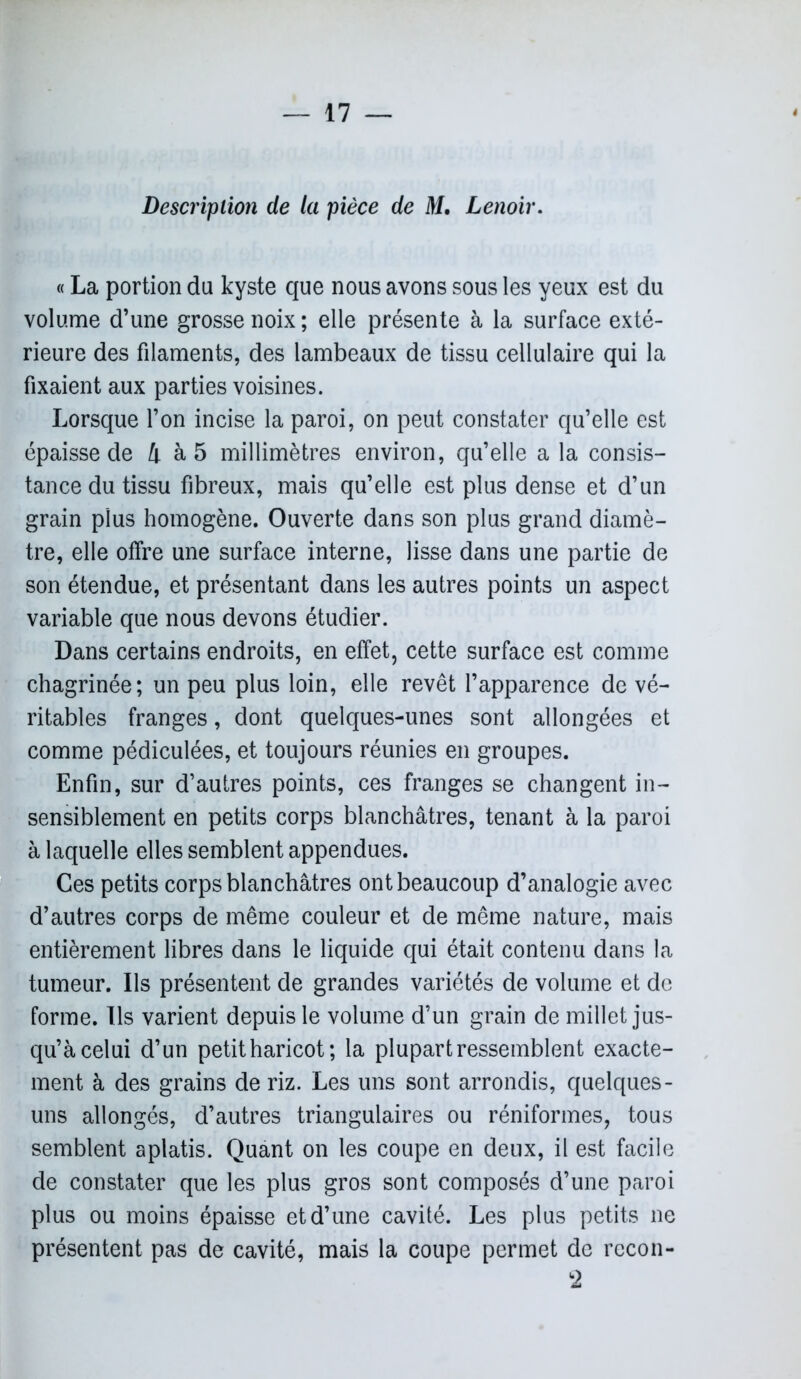 Description de la pièce de M, Lenoir. « La portion du kyste que nous avons sous les yeux est du volume d’une grosse noix ; elle présente à la surface exté- rieure des filaments, des lambeaux de tissu cellulaire qui la fixaient aux parties voisines. Lorsque l’on incise la paroi, on peut constater qu’elle est épaisse de 4 à 5 millimètres environ, qu’elle a la consis- tance du tissu fibreux, mais qu’elle est plus dense et d’un grain plus homogène. Ouverte dans son plus grand diamè- tre, elle offre une surface interne, lisse dans une partie de son étendue, et présentant dans les autres points un aspect variable que nous devons étudier. Dans certains endroits, en effet, cette surface est comme chagrinée; un peu plus loin, elle revêt l’apparence de vé- ritables franges, dont quelques-unes sont allongées et comme pédiculées, et toujours réunies en groupes. Enfin, sur d’autres points, ces franges se changent in- sensiblement en petits corps blanchâtres, tenant à la paroi à laquelle elles semblent appendues. Ces petits corps blanchâtres ont beaucoup d’analogie avec d’autres corps de même couleur et de même nature, mais entièrement libres dans le liquide qui était contenu dans la tumeur. Ils présentent de grandes variétés de volume et de forme. Ils varient depuis le volume d’un grain de millet jus- qu’à celui d’un petit haricot ; la plupart ressemblent exacte- ment à des grains de riz. Les uns sont arrondis, quelques- uns allongés, d’autres triangulaires ou réniformes, tous semblent aplatis. Quant on les coupe en deux, il est facile de constater que les plus gros sont composés d’une paroi plus ou moins épaisse et d’une cavité. Les plus petits ne présentent pas de cavité, mais la coupe permet de rccon- 2