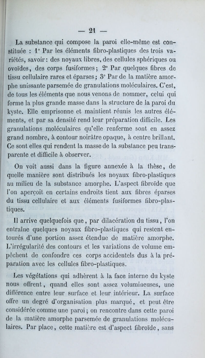 î La substance qui compose la paroi elle-même est con- stituée : 1° Par les éléments fibro-plastiques des trois va- riétés, savoir : des noyaux libres, des cellules sphériques ou ovoïdes, des corps fusiformes; 2° Par quelques fibres de I tissu cellulaire rares et éparses ; 3° Par de la matière amor- | phe unissante parsemée de granulations moléculaires. C’est, de tous les éléments que nous venons de nommer, celui qui forme la plus grande masse dans la structure de la paroi du kyste. Elle emprisonne et maintient réunis les autres élé- ments, et par sa densité rend leur préparation difficile. Les granulations moléculaires qu’elle renferme sont en assez grand nombre, à contour noirâtre opaque, à centre brillant. Ce sont elles qui rendent la masse de la substance peu trans- parente et difficile à observer. On voit aussi dans la figure annexée à la thèse, de quelle manière sont distribués les noyaux fibro-plastiques au milieu de la substance amorphe. L’aspect fibroïde que l’on aperçoit en certains endroits tient aux fibres éparses du tissu cellulaire et aux éléments fusiformes fibro-plas- tiques. Il arrive quelquefois que, par dilacération du tissu, l’on entraîne quelques noyaux fibro-plastiques qui restent en- tourés d’une portion assez étendue de matière amorphe. L’irrégularité des contours et les variations de volume em- pêchent de confondre ces corps accidentels dus à la pré- paration avec les cellules fibro-plastiques. Les végétations qui adhèrent h la face interne du kyste nous offrent, quand elles sont assez volumineuses, une différence entre leur surface et leur intérieur. La surface offre un degré d’organisation plus marqué, et peut être considérée comme une paroi ; on rencontre dans cette paroi de la matière amorphe parsemée de granulations molécu- laires. Par place, cette matière est d’aspect fibroïde, sans