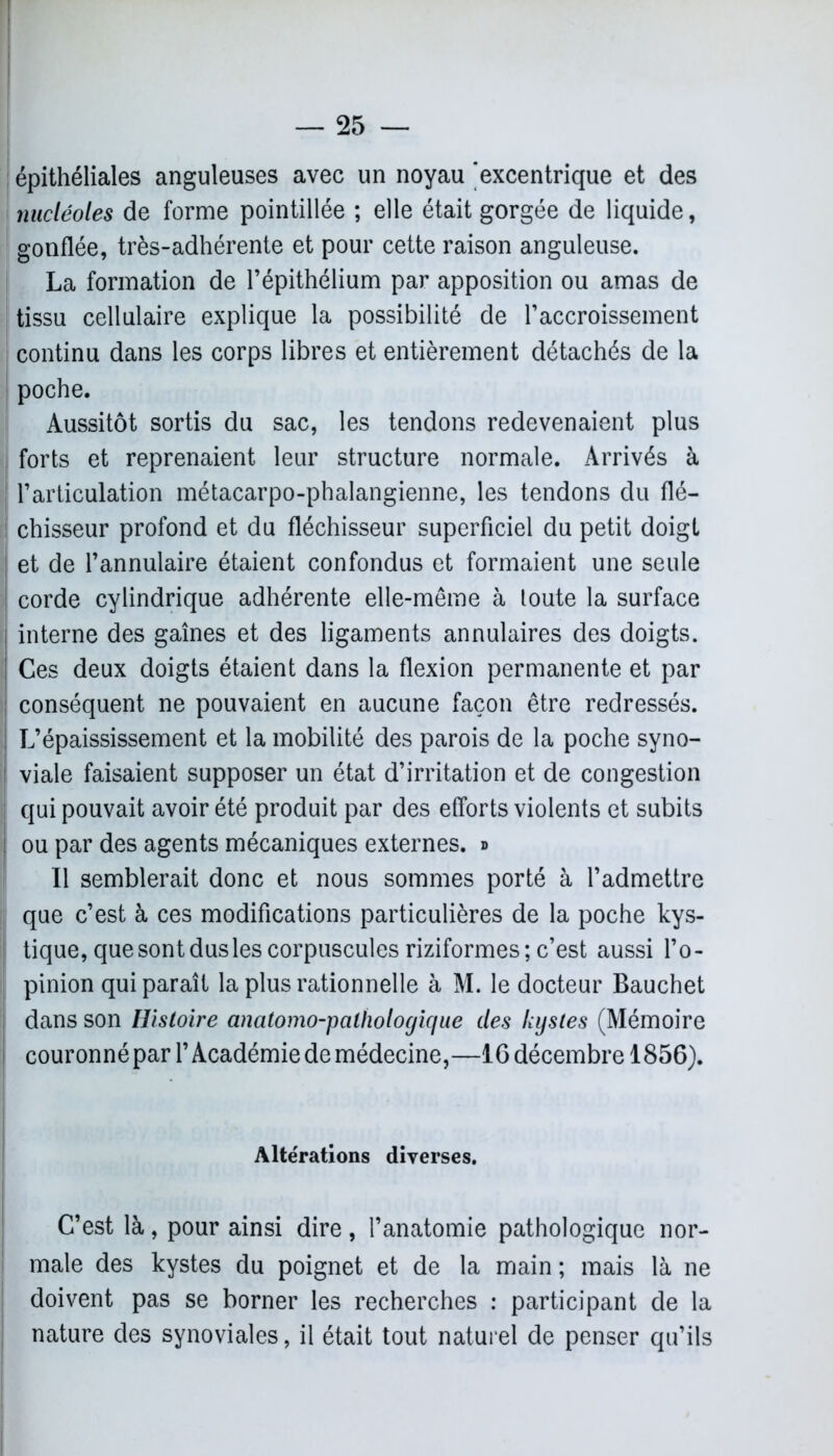 épithéliales anguleuses avec un noyau excentrique et des nucléoles de forme pointillée ; elle était gorgée de liquide, gonflée, très-adhérente et pour cette raison anguleuse. La formation de l’épithélium par apposition ou amas de tissu cellulaire explique la possibilité de l’accroissement continu dans les corps libres et entièrement détachés de la poche. Aussitôt sortis du sac, les tendons redevenaient plus forts et reprenaient leur structure normale. Arrivés à l’articulation métacarpo-phalangienne, les tendons du flé- chisseur profond et du fléchisseur superficiel du petit doigt et de l’annulaire étaient confondus et formaient une seule corde cylindrique adhérente elle-même à toute la surface interne des gaines et des ligaments annulaires des doigts. Ces deux doigts étaient dans la flexion permanente et par conséquent ne pouvaient en aucune façon être redressés. L’épaississement et la mobilité des parois de la poche syno- viale faisaient supposer un état d’irritation et de congestion qui pouvait avoir été produit par des efforts violents et subits ou par des agents mécaniques externes, d Il semblerait donc et nous sommes porté à l’admettre que c’est à ces modifications particulières de la poche kys- tique, que sont dus les corpuscules riziformes; c’est aussi l’o- pinion qui paraît la plus rationnelle à M. le docteur Bauchet dans son Histoire anatomo-pathologique des kystes (Mémoire couronnépar l’Académie de médecine,—IG décembre 1856). Altérations diverses. C’est là, pour ainsi dire , l’anatomie pathologique nor- male des kystes du poignet et de la main ; mais là ne doivent pas se borner les recherches : participant de la nature des synoviales, il était tout naturel de penser qu’ils