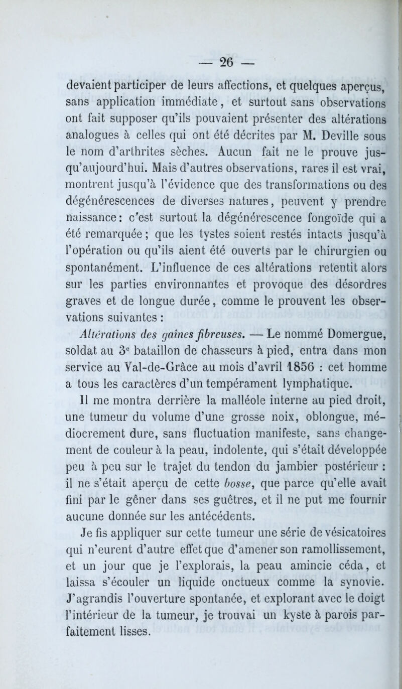 devaient participer de leurs affections, et quelques aperçus, sans application immédiate, et surtout sans observations ont fait supposer qu’ils pouvaient présenter des altérations analogues à celles qui ont été décrites par M. Deville sous le nom d’arthrites sèches. Aucun fait ne le prouve jus- qu’aujourd’hui. Mais d’autres observations, rares il est vrai, montrent jusqu’à l’évidence que des transformations ou des dégénérescences de diverses natures, peuvent y prendre naissance : c'est surtout la dégénérescence fongoïde qui a été remarquée ; que les tystes soient restés intacts jusqu’à l’opération ou qu’ils aient été ouverts par le chirurgien ou spontanément. L’influence de ces altérations retentit alors sur les parties environnantes et provoque des désordres graves et de longue durée, comme le prouvent les obser- vations suivantes : Altérations des gaines fibreuses. — Le nommé Domergue, soldat au 3e bataillon de chasseurs à pied, entra dans mon service au Val-de-Grâce au mois d’avril 1856 : cet homme a tous les caractères d’un tempérament lymphatique. Il me montra derrière la malléole interne au pied droit, une tumeur du volume d’une grosse noix, oblongue, mé- diocrement dure, sans fluctuation manifeste, sans change- ment de couleur à la peau, indolente, qui s’était développée peu à peu sur le trajet du tendon du jambier postérieur : il ne s’était aperçu de cette bosse, que parce qu’elle avait fini par le gêner dans ses guêtres, et il ne put me fournir aucune donnée sur les antécédents. Je fis appliquer sur cette tumeur une série de vésicatoires qui n’eurent d’autre effet que d’amener son ramollissement, et un jour que je l’explorais, la peau amincie céda, et laissa s’écouler un liquide onctueux comme la synovie. J’agrandis l’ouverture spontanée, et explorant avec le doigt l’intérieur de la tumeur, je trouvai un kyste à parois par- faitement lisses.