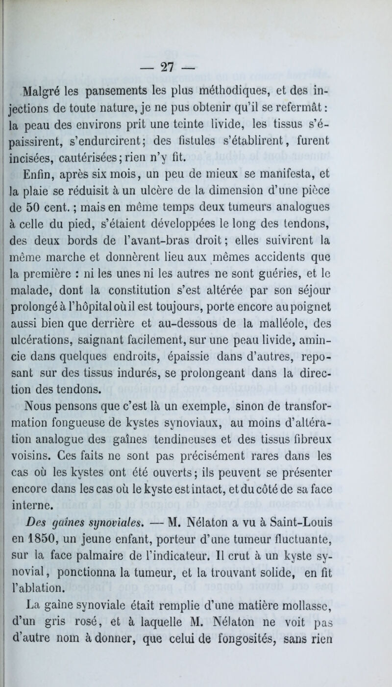Malgré les pansements les plus méthodiques, et des in- jections de toute nature, je ne pus obtenir qu’il se refermât : la peau des environs prit une teinte livide, les tissus s’é- paissirent, s’endurcirent; des fistules s’établirent, furent incisées, cautérisées;rien n’y fit. Enfin, après six mois, un peu de mieux se manifesta, et la plaie se réduisit à un ulcère de la dimension d’une pièce de 50 cent. ; mais en meme temps deux tumeurs analogues | à celle du pied, s’étaient développées le long des tendons, des deux bords de l’avant-bras droit ; elles suivirent la i même marche et donnèrent lieu aux mêmes accidents que la première : ni les unes ni les autres ne sont guéries, et le malade, dont la constitution s’est altérée par son séjour j prolongé à l’hôpital oùil est toujours, porte encore au poignet I aussi bien que derrière et au-dessous de la malléole, des | ulcérations, saignant facilement, sur une peau livide, amin- j cie dans quelques endroits, épaissie dans d’autres, repo- j sant sur des tissus indurés, se prolongeant dans la direc- i tion des tendons. Nous pensons que c’est là un exemple, sinon de transfor- I mation fongueuse de kystes synoviaux, au moins d’altéra- tion analogue des gaines tendineuses et des tissus fibreux voisins. Ces faits ne sont pas précisément rares dans les I cas où les kystes ont été ouverts; ils peuvent se présenter ! encore dans les cas où le kyste est intact, et du côté de sa face interne. Des gaines synoviales. — M. Nélaton a vu à Saint-Louis en 1850, un jeune enfant, porteur d’une tumeur fluctuante, sur la face palmaire de l’indicateur. 11 crut à un kyste sy- novial, ponctionna la tumeur, et la trouvant solide, en fit l’ablation. La gaine synoviale était remplie d’une matière mollasse, d’un gris rosé, et à laquelle M. Nélaton ne voit pas d’autre nom à donner, que celui de fongosités, sans rien