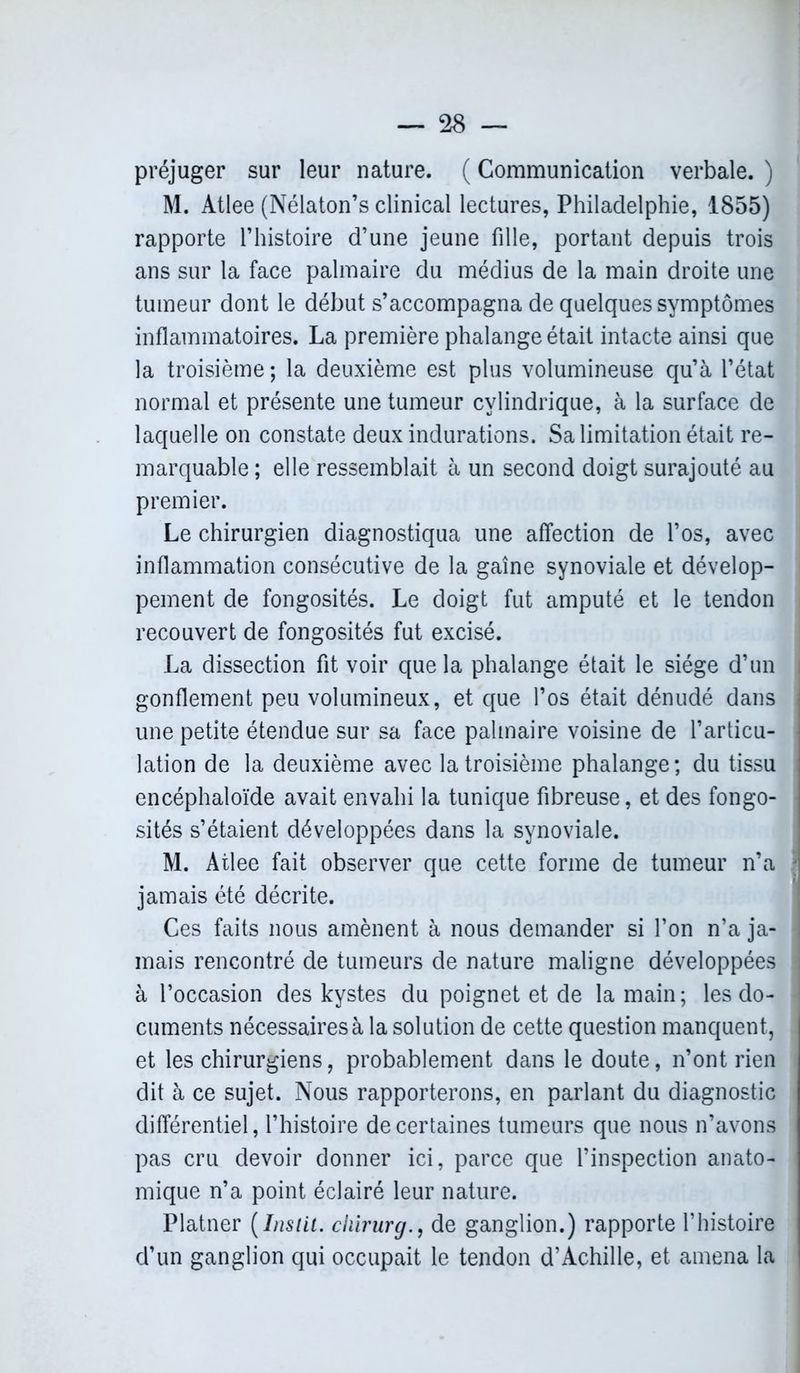 préjuger sur leur nature. ( Communication verbale. ) M. Atlee (Nélaton’s clinical lectures, Philadelphie, 1855) rapporte l’histoire d’une jeune fille, portant depuis trois ans sur la face palmaire du médius de la main droite une tumeur dont le début s’accompagna de quelques symptômes inflammatoires. La première phalange était intacte ainsi que la troisième ; la deuxième est plus volumineuse qu’à l’état normal et présente une tumeur cylindrique, à la surface de laquelle on constate deux indurations. Sa limitation était re- marquable ; elle ressemblait à un second doigt surajouté au premier. Le chirurgien diagnostiqua une affection de l’os, avec inflammation consécutive de la gaine synoviale et dévelop- pement de fongosités. Le doigt fut amputé et le tendon recouvert de fongosités fut excisé. La dissection fit voir que la phalange était le siège d’un gonflement peu volumineux, et que l’os était dénudé dans une petite étendue sur sa face palmaire voisine de l’articu- lation de la deuxième avec la troisième phalange ; du tissu encéphaloïde avait envahi la tunique fibreuse, et des fongo- sités s’étaient développées dans la synoviale. M. Atlee fait observer que cette forme de tumeur n’a j jamais été décrite. Ces faits nous amènent à nous demander si l’on n’a ja- mais rencontré de tumeurs de nature maligne développées à l’occasion des kystes du poignet et de la main; les do- cuments nécessaires à la solution de cette question manquent, | et les chirurgiens, probablement dans le doute, n’ont rien dit à ce sujet. Nous rapporterons, en parlant du diagnostic différentiel, l’histoire de certaines tumeurs que nous n’avons pas cru devoir donner ici, parce que l’inspection anato- I mique n’a point éclairé leur nature. Platner (Ins Ut. chirurgde ganglion.) rapporte l’histoire d’un ganglion qui occupait le tendon d’Achille, et amena la