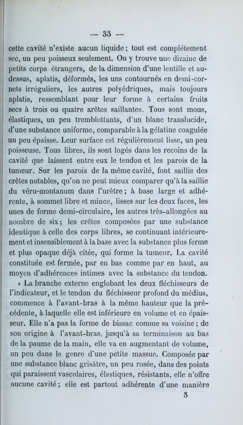 cette cavité n’existe aucun liquide; tout est complètement sec, un peu poisseux seulement. On y trouve une dizaine de I petits corps étrangers, de la dimension d’une lentille et au- j dessus, aplatis, déformés, les uns contournés en demi-cor- nets irréguliers, les autres polyédriques, mais toujours i aplatis, ressemblant pour leur forme à certains fruits [ secs à trois ou quatre arêtes saillantes. Tous sont mous, ! élastiques, un peu tremblotlants, d’un blanc translucide, d’une substance uniforme, comparable à la gélatine coagulée | un peu épaisse. Leur surface est régulièrement lisse, un peu j poisseuse. Tous libres, ils sont logés dans les recoins de la cavité que laissent entre eux le tendon et les parois de la tumeur. Sur les parois de la même cavité, font saillie des crêtes notables, qu’on ne peut mieux comparer qu’à la saillie du véru-montanum dans l’urètre; à base large et adhé- rente, à sommet libre et mince, lisses sur les deux faces, les unes de forme demi-circulaire, les autres très-allongées au nombre de six; les crêtes composées par une substance identique à celle des corps libres, se continuant intérieure- ment et insensiblement à la base avec la substance plus ferme et plus opaque déjà citée, qui forme la tumeur. La cavité constituée est fermée, par en bas comme par en haut, au moyen d’adhérences intimes avec la substance du tendon. » La branche externe englobant les deux fléchisseurs de l’indicateur, et le tendon du fléchisseur profond du médius, commence à l’avant-bras à la même hauteur que la pré- cédente, à laquelle elle est inférieure en volume et en épais- seur. Elle n’a pas la forme de bissac comme sa voisine; de son origine à l’avant-bras, jusqu’à sa terminaison au bas de la paume de la main, elle va en augmentant de volume, un peu dans le genre d’une petite massue. Composée par une substance blanc grisâtre, un peu rosée, dans des points qui paraissent vasculaires, élastiques, résistants, elle n'offre aucune cavité; elle est partout adhérente d’une manière J 3