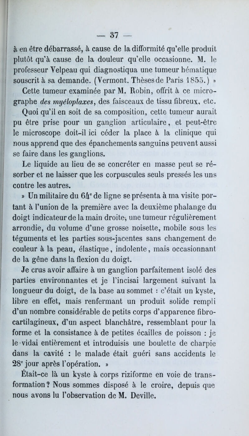 I à en être débarrassé, à cause de la difformité qu’elle produit plutôt qu’à cause de la douleur qu’elle occasionne. M. le professeur Velpeau qui diagnostiqua une tumeur hématique ! souscrit à sa demande. (Vermont. Thèses de Paris 1855.) » Cette tumeur examinée par M. Robin, offrit à ce micro- graphe des inyéloplaxes, des faisceaux de tissu fibreux, etc. Quoi qu’il en soit de sa composition, cette tumeur aurait [ pu être prise pour un ganglion articulaire, et peut-être le microscope doit-il ici céder la place à la clinique qui nous apprend que des épanchements sanguins peuvent aussi se faire dans les ganglions. Le liquide au lieu de se concréter en masse peut se ré- sorber et ne laisser que les corpuscules seuls pressés les uns contre les autres. » Un militaire du 64e de ligne se présenta à ma visite por- tant à l’union de la première avec la deuxième phalange du doigt indicateur de la main droite-, une tumeur régulièrement arrondie, du volume d’une grosse noisette, mobile sous les téguments et les parties sous-jacentes sans changement de couleur à la peau, élastique, indolente, mais occasionnant de la gêne dans la flexion du doigt. Je crus avoir affaire à un ganglion parfaitement isolé des parties environnantes et je l’incisai largement suivant la longueur du doigt, de la base au sommet : c’était un kyste, libre en effet, mais renfermant un produit solide rempli d’un nombre considérable de petits corps d’apparence fibro- cartilagineux, d’un aspect blanchâtre, ressemblant pour la forme et la consistance à de petites écailles de poisson : je le vidai entièrement et introduisis une boulette de charpie dans la cavité : le malade était guéri sans accidents le 28e jour après l’opération. » Était-ce là un kyste à corps riziforme en voie de trans- formation? Nous sommes disposé à le croire, depuis que nous avons lu l’observation de M. Deville.