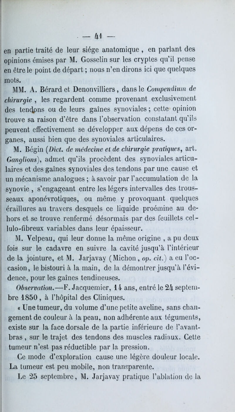 en partie traité de leur siège anatomique , en parlant des opinions émises par M. Gosselin sur les cryptes qu’il pense en être le point de départ ; nous n’en dirons ici que quelques mots. MM. A. Bérard et Denonvilliers, dans le Compendium de chirurgie , les regardent comme provenant exclusivement | des tendpns ou de leurs gaines synoviales ; cette opinion | trouve sa raison d’être dans l’observation constatant qu’ils peuvent effectivement se développer aux dépens de ces or- I ganes, aussi bien que des synoviales articulaires. M. Bégin (Dict. de médecine el de chirurgie pratiques, art. j Ganglions), admet qu’ils procèdent des synoviales articu- I laires et des gaines synoviales des tendons par une cause et j un mécanisme analogues ; à savoir par l’accumulation de la | synovie , s’engageant entre les légers intervalles des trous- ! seaux aponévrotiques, ou même y provoquant quelques | éraillures au travers desquels ce liquide proémine au de- ! hors et se trouve renfermé désormais par des feuillets cel- lulo-fibreux variables dans leur épaisseur. M. Velpeau, qui leur donne la même origine , a pu deux fois sur le cadavre en suivre la cavité jusqu’à l’intérieur | de la jointure, et M. Jarjavay (Michon, op. cit.) a eu l’oc- casion, le bistouri à la main, de la démontrer jusqu’à l’évi- dence, pour les gaines tendineuses. Observation.—F. Jacquemier, 14 ans, entré le 24 septem- bre 1850, à l’hôpital des Cliniques. « Une tumeur, du volume d’une petite aveline, sans chan- gement de couleur à la peau, non adhérente aux téguments, existe sur la face dorsale de la partie inférieure de l’avant- bras , sur le trajet des tendons des muscles radiaux. Cette tumeur n’est pas réductible par la pression. Ce mode d’exploration cause une légère douleur locale. La tumeur est peu mobile, non transparente. Le 25 septembre, M. Jarjavay pratique l’ablation de la