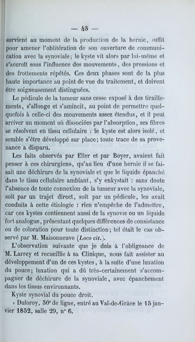 survient au moment de la production de la hernie, suffit pour amener l’oblitération de son ouverture de communi- cation avec la synoviale; le kyste vit alors par lui-même et s’accroît sous l’influence des mouvements, des pressions et des frottements répétés. Ces deux phases sont de la plus haute importance au point de vue du traitement, et doivent être soigneusement distinguées. Le pédicule de la tumeur sans cesse exposé à des tiraille- ments, s’allonge et s’amincit, au point de permettre quel- quefois à celle-ci des mouvements assez étendus, et il peut arriver un moment où dissociées par l’absorption, ses fibres se résolvent en tissu cellulaire : le kyste est alors isolé, et semble s’être développé sur place ; toute trace de sa prove- nance a disparu. Les faits observés par Eller et par Boyer, avaient fait penser à ces chirurgiens, qu’au lieu d’une hernie il se fai- sait une déchirure de la synoviale et que le liquide épanché dans le tissu cellulaire ambiant, s’y enkystait : sans doute l’absence de toute connexion de la tumeur avec la synoviale, soit par un trajet direct, soit par un pédicule, les avait conduits à cette étiologie : rien n’empêche de l’admettre, car ces kystes contiennent aussi de la synovie ou un liquide fort analogue, présentant quelques différences de consistance ou de coloration pour toute distinction ; tel était le cas ob- servé par M. Maisonneuve (Loco cit.). L’observation suivante que je dois à l’obligeance de M. Larrey et recueillie à sa Clinique, nous fait assister au développement d’un de ces kystes, à la suite d’une luxation du pouce; luxation qui a dû très-certainement s’accom- pagner de déchirure de la synoviale, avec épanchement dans les tissus environnants. Kyste synovial du pouce droit. « Duloroy, 30e de ligne, entré au Val-de-Gràce le 15 jan- vier 1852, salle 29, n° 6.