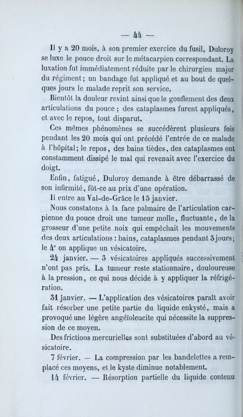 Il y a 20 mois, à son premier exercice du fusil, Duloroy se luxe le pouce droit sur le métacarpien correspondant. La luxation fut immédiatement réduite par le chirurgien major du régiment; un bandage fut appliqué et au bout de quel- ques jours le malade reprit son service. Bientôt la douleur revint ainsi que le gonflement des deux articulations du pouce ; des cataplasmes furent appliqués, et avec le repos, tout disparut. Ces mêmes phénomènes se succédèrent plusieurs fois pendant les 20 mois qui ont précédé l’entrée de ce malade à l’hôpital; le repos, des bains tièdes, des cataplasmes ont constamment dissipé le mal qui revenait avec l’exercice du doigt. Enfin, fatigué, Duloroy demande à être débarrassé de son infirmité, fût-ce au prix d’une opération. 11 entre au Val-de-Grâce le 15 janvier. Nous constatons à la face palmaire de l’articulation car- pienne du pouce droit une tumeur molle, fluctuante, de la grosseur d’une petite noix qui empêchait les mouvements des deux articulations : bains, cataplasmes pendant 3jours; le 4e on applique un vésicatoire. 24 janvier. — 3 vésicatoires appliqués successivement n’ont pas pris. La tumeur reste stationnaire, douloureuse à la pression, ce qui nous décide à y appliquer la réfrigé- ration. 31 janvier. — L’application des vésicatoires paraît avoir fait résorber une petite partie du liquide enkysté, mais a provoqué une légère angéïoleucite qui nécessite la suppres- sion de ce moyen. Des frictions mercurielles sont substituées d’abord au vé- sicatoire. 7 février. — La compression par les bandelettes a rem- placé ces moyens, et le kyste diminue notablement. 14 février. — Résorption partielle du liquide contenu