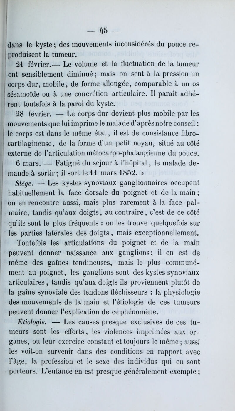 dans le kyste ; des mouvements inconsidérés du pouce re- produisent la tumeur. 21 février.— Le volume et la fluctuation de la tumeur ont sensiblement diminué; mais on sent à la pression un corps dur, mobile, de forme allongée, comparable à un os sésamoïde ou à une concrétion articulaire. Il paraît adhé- rent toutefois à la paroi du kyste. 28 février. — Le corps dur devient plus mobile par les mouvements que lui imprime le malade d’après notre conseil : le corps est dans le même état, il est de consistance fibro- cartilagineuse, de la forme d’un petit noyau, situé au côté externe de l’articulation métocarpo-phalangienne du pouce. 6 mars. — Fatigué du séjour à l’hôpital, le malade de- mande à sortir; il sort le 11 mars 1852. » Siège. — Les kystes synoviaux ganglionnaires occupent habituellement la face dorsale du poignet et de la main ; on en rencontre aussi, mais plus rarement à la face pal- maire, tandis qu’aux doigts, au contraire, c’est de ce côté qu’ils sont le plus fréquents : on les trouve quelquefois sur les parties latérales des doigts, mais exceptionnellement. Toutefois les articulations du poignet et de la main peuvent donner naissance aux ganglions; il en est de même des gaines tendineuses, mais le plus communé- ment au poignet, les ganglions sont des kystes synoviaux articulaires, tandis qu’aux doigts ils proviennent plutôt de la gaîne synoviale des tendons fléchisseurs : la physiologie des mouvements de la main et l’étiologie de ces tumeurs peuvent donner l’explication de ce phénomène. Étiologie. — Les causes presque exclusives de ces tu- meurs sont les efforts, les violences imprimées aux or- ganes, ou leur exercice constant et toujours le même ; aussi les voit-on survenir dans des conditions en rapport avec l’âge, la profession et le sexe des individus qui en sont porteurs. L’enfance en est presque généralement exempte ;