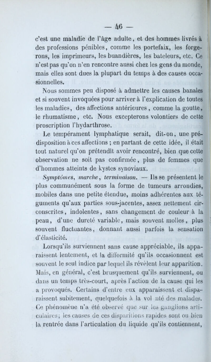 — 4 6 — c’est une maladie de l’âge adulte, et des hommes livrés à des professions pénibles, comme les portefaix, les forge- rons, les imprimeurs, les buandières, les bateleurs, etc. Ce n’est pas qu’on n’en rencontre aussi chez les gens du monde, mais elles sont dues la plupart du temps à des causes occa- sionnelles. Nous sommes peu disposé à admettre les causes banales et si souvent invoquées pour arriver à l’explication de toutes les maladies, des affections antérieures , comme la goutte, le rhumatisme, etc. Nous excepterons volontiers de cette proscription l’hydarthrose. Le tempérament lymphatique serait, dit-on, une pré- disposition à ces affections ; en partant de cette idée, il était tout naturel qu’on prétendît avoir rencontré, bien que cette observation ne soit pas confirmée, plus de femmes que d’hommes atteints de kystes synoviaux. Symptômes, marche, terminaison. —Ils se présentent le plus communément sous la forme de tumeurs arrondies, mobiles dans une petite étendue, moins adhérentes aux té- guments qu’aux parties sous-jacentes, assez nettement cir- conscrites, indolentes, sans changement de couleur à la peau, d’une dureté variable, mais souvent molles, plus souvent fluctuantes, donnant aussi parfois la sensation d’élasticité. Lorsqu’ils surviennent sans cause appréciable, ils appa- raissent lentement, et la difformité qu’ils occasionnent est souvent le seul indice par lequel ils révèlent leur apparition. Mais, en général, c’est brusquement qu’ils surviennent, ou dans un temps très-court, après l’action de la cause qui les a provoqués. Certains d’entre eux apparaissent et dispa- raissent subitement, quelquefois à la vol nié des malades. Ce phénomène n’a été observé que sur les ganglions arti- culaires; les causes de ces disparitions rapides sont ou bien la rentrée dans l’articulation du liquide qu’ils contiennent,