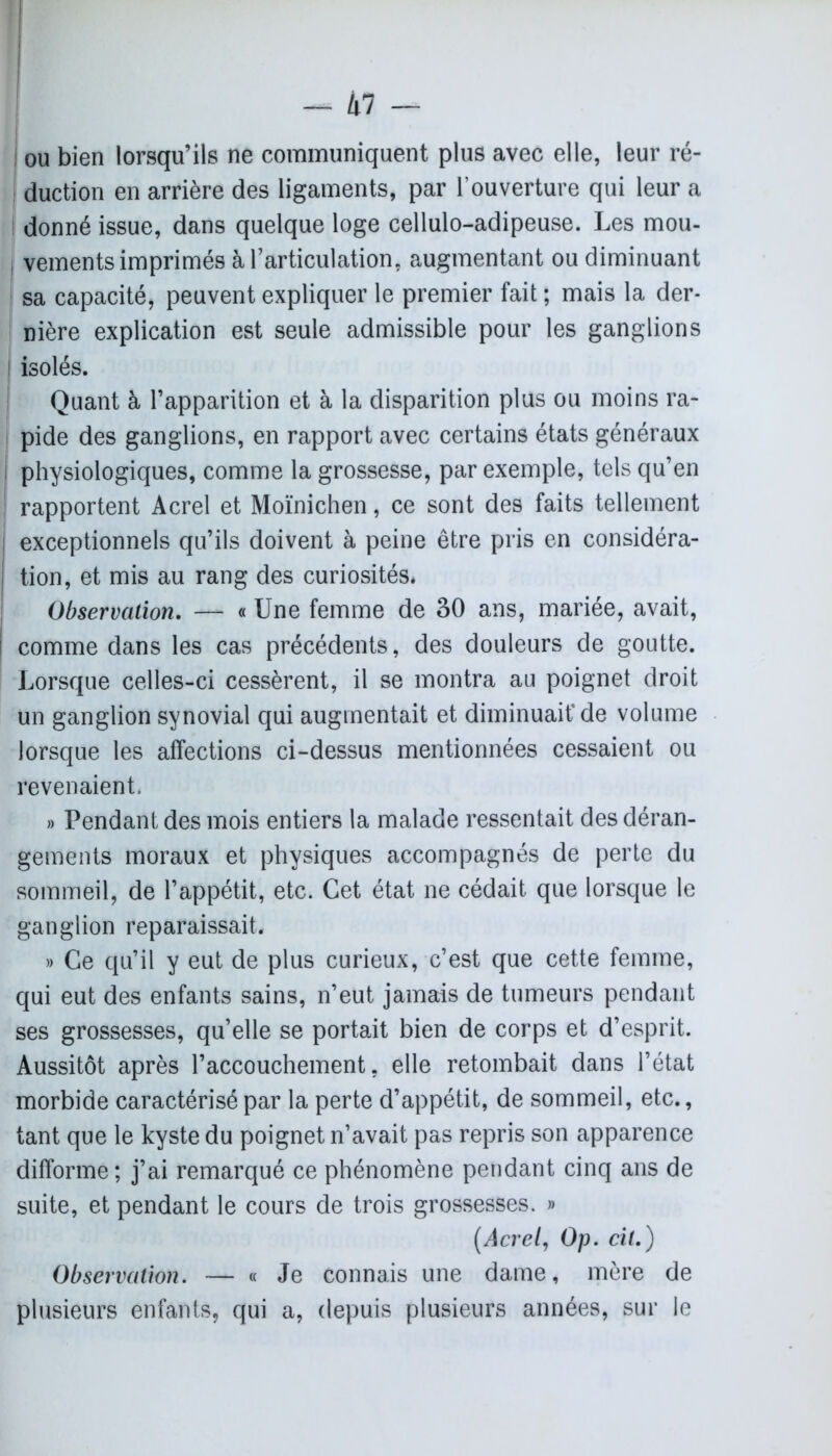 | ou bien lorsqu’ils ne communiquent plus avec elle, leur ré- duction en arrière des ligaments, par l’ouverture qui leur a donné issue, dans quelque loge cellulo-adipeuse. Les mou- vements imprimés à l’articulation, augmentant ou diminuant sa capacité, peuvent expliquer le premier fait ; mais la der- I nière explication est seule admissible pour les ganglions ! isolés. ! Quant à l’apparition et à la disparition plus ou moins ra- pide des ganglions, en rapport avec certains états généraux physiologiques, comme la grossesse, par exemple, tels qu’en j rapportent Acrel et Moïnichen, ce sont des faits tellement exceptionnels qu’ils doivent à peine être pris en considéra- tion, et mis au rang des curiosités. Observation. — « Une femme de 30 ans, mariée, avait, ! comme dans les cas précédents, des douleurs de goutte. Lorsque celles-ci cessèrent, il se montra au poignet droit un ganglion synovial qui augmentait et diminuait* de volume lorsque les affections ci-dessus mentionnées cessaient ou revenaient. » Pendant des mois entiers la malade ressentait des déran- gements moraux et physiques accompagnés de perte du sommeil, de l’appétit, etc. Cet état ne cédait que lorsque le ganglion reparaissait. » Ce qu’il y eut de plus curieux, c’est que cette femme, qui eut des enfants sains, n’eut jamais de tumeurs pendant ses grossesses, qu’elle se portait bien de corps et d’esprit. Aussitôt après l’accouchement, elle retombait dans l’état morbide caractérisé par la perte d’appétit, de sommeil, etc., tant que le kyste du poignet n’avait pas repris son apparence difforme; j’ai remarqué ce phénomène pendant cinq ans de suite, et pendant le cours de trois grossesses. » (Acrel, Op. cil.) Observation. — « Je connais une dame, mère de plusieurs enfants, qui a, depuis plusieurs années, sur le