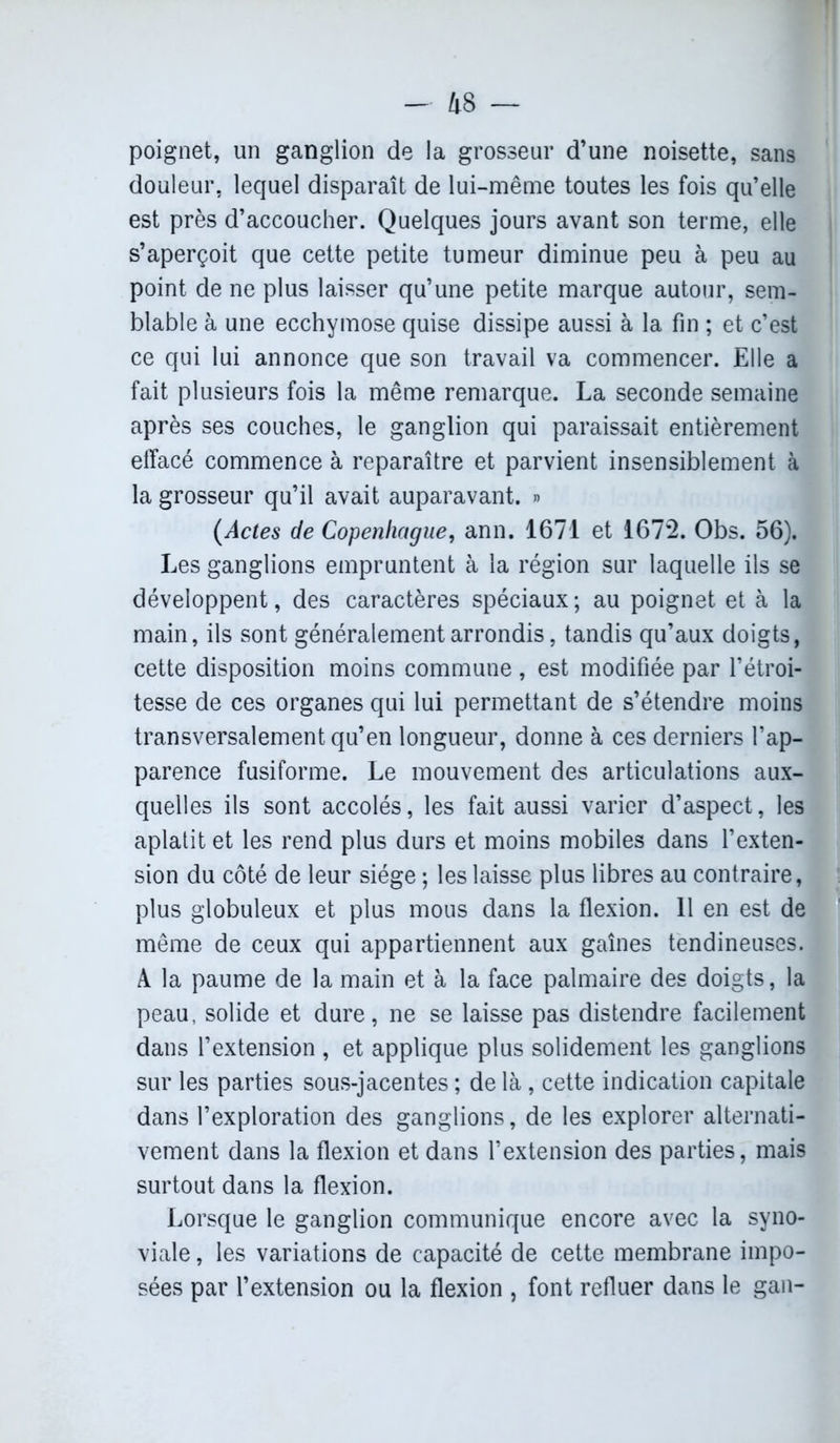 poignet, un ganglion de la grosseur d’une noisette, sans douleur, lequel disparaît de lui-même toutes les fois qu’elle est près d’accoucher. Quelques jours avant son terme, elle s’aperçoit que cette petite tumeur diminue peu à peu au point de ne plus laisser qu’une petite marque autour, sem- blable à une ecchymose quise dissipe aussi à la fin ; et c’est ce qui lui annonce que son travail va commencer. Elle a fait plusieurs fois la même remarque. La seconde semaine après ses couches, le ganglion qui paraissait entièrement effacé commence à reparaître et parvient insensiblement à la grosseur qu’il avait auparavant. » (Actes de Copenhague, ann. 1671 et 1672. Obs. 56). Les ganglions empruntent à la région sur laquelle ils se développent, des caractères spéciaux; au poignet et à la main, ils sont généralement arrondis, tandis qu’aux doigts, cette disposition moins commune , est modifiée par l’étroi- tesse de ces organes qui lui permettant de s’étendre moins transversalement qu’en longueur, donne à ces derniers l’ap- parence fusiforme. Le mouvement des articulations aux- quelles ils sont accolés, les fait aussi varier d’aspect, les aplatit et les rend plus durs et moins mobiles dans l’exten- sion du côté de leur siège ; les laisse plus libres au contraire, plus globuleux et plus mous dans la flexion. 11 en est de même de ceux qui appartiennent aux gaînes tendineuses. A la paume de la main et à la face palmaire des doigts, la peau, solide et dure, ne se laisse pas distendre facilement dans l’extension , et applique plus solidement les ganglions sur les parties sous-jacentes ; de là , cette indication capitale dans l’exploration des ganglions, de les explorer alternati- vement dans la flexion et dans l’extension des parties, mais surtout dans la flexion. Lorsque le ganglion communique encore avec la syno- viale , les variations de capacité de cette membrane impo- sées par l’extension ou la flexion , font refluer dans le gan-