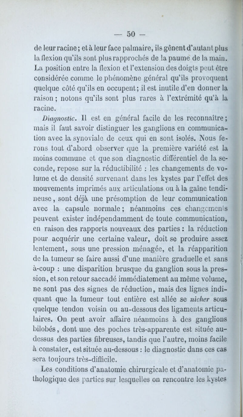 de leur racine ; et à leur face palmaire, ils gênent d’autant plus la flexion qu’ils sont plus rapprochés de la paume de la main. La position entre la flexion et l’extension des doigts peut être considérée comme le phénomène général qu’ils provoquent quelque côté qu’ils en occupent; il est inutile d’en donner la raison ; notons qu’ils sont plus rares à l’extrémité qu’à la racine. Diagnostic. Il est en général facile de les reconnaître ; mais il faut savoir distinguer les ganglions en communica- tion avec la synoviale de ceux qui en sont isolés. Nous fe- rons tout d’abord observer que la première variété est la moins commune et que son diagnostic différentiel de la se- conde, repose sur la réductibilité : les changements de vo- lume et de densité survenant dans les kystes par l’effet des mouvements imprimés aux articulations ou à la gaîne tendi- neuse , sont déjà une présomption de leur communication avec la capsule normale; néanmoins ces changements peuvent exister indépendamment de toute communication, en raison des rapports nouveaux des parties : la réduction pour acquérir une certaine valeur, doit se produire assez lentement, sous une pression ménagée, et la réapparition de la tumeur se faire aussi d’une manière graduelle et sans à-coup : une disparition brusque du ganglion sous la pres- sion, et son retour saccadé immédiatement au même volume, ne sont pas des signes de réduction, mais des lignes indi- quant que la tumeur tout entière est allée se nicher sous quelque tendon voisin ou au-dessous des ligaments articu- laires. On peut avoir affaire néanmoins à des ganglions bilobés, dont une des poches très-apparente est située au- dessus des parties fibreuses, tandis que l’autre, moins facile à constater, est située au-dessous : le diagnostic dans ces cas sera toujours très-difficile. Les conditions d’anatomie chirurgicale et d’anatomie pa- thologique des parties sur lesquelles on rencontre les kystes