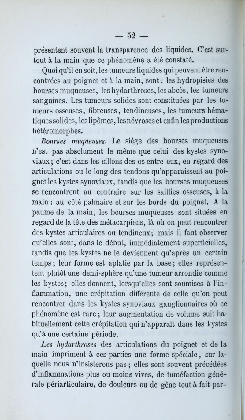 présentent souvent la transparence des liquides. C’est sur- tout à la main que ce phénomène a été constaté. Quoi qu’il en soit, les tumeurs liquides qui peuvent être ren- contrées au poignet et à la main, sont : les hydropisies des bourses muqueuses, les hydarthroses, les abcès, les tumeurs sanguines. Les tumeurs solides sont constituées par les tu- meurs osseuses, fibreuses, tendineuses, les tumeurs héma- tiques solides, les lipomes, les névroses et enfin les productions hétéromorphes. Bourses muqueuses. Le siège des bourses muqueuses n’est pas absolument le même que celui des kystes syno- viaux; c’est dans les sillons des os entre eux, en regard des articulations ou le long des tendons qu’apparaissent au poi- gnet les kystes synoviaux, tandis que les bourses muqueuses se rencontrent au contraire sur les saillies osseuses, à la main : au côté palmaire et sur les bords du poignet. A la paume de la main, les bourses muqueuses sont situées en regard de la tête des métacarpiens, là où on peut rencontrer des kystes articulaires ou tendineux ; mais il faut observer qu’elles sont, dans le début, immédiatement superficielles, tandis que les kystes ne le deviennent qu’après un certain temps ; leur forme est aplatie par la base ; elles représen- tent plutôt une demi-sphère qu’une tumeur arrondie comme les kystes ; elles donnent, lorsqu’elles sont soumises à l’in- flammation, une crépitation différente de celle qu’on peut rencontrer dans les kystes synoviaux ganglionnaires où ce phénomène est rare ; leur augmentation de volume suit ha- bituellement cette crépitation qui n’apparaît dans les kystes qu’à une certaine période. Les hydarthroses des articulations du poignet et de la main impriment à ces parties une forme spéciale, sur la- quelle nous n’insisterons pas ; elles sont souvent précédées d’inflammations plus ou moins vives, de tuméfaction géné- rale périarticulaire, de douleurs ou de gêne tout à fait par-