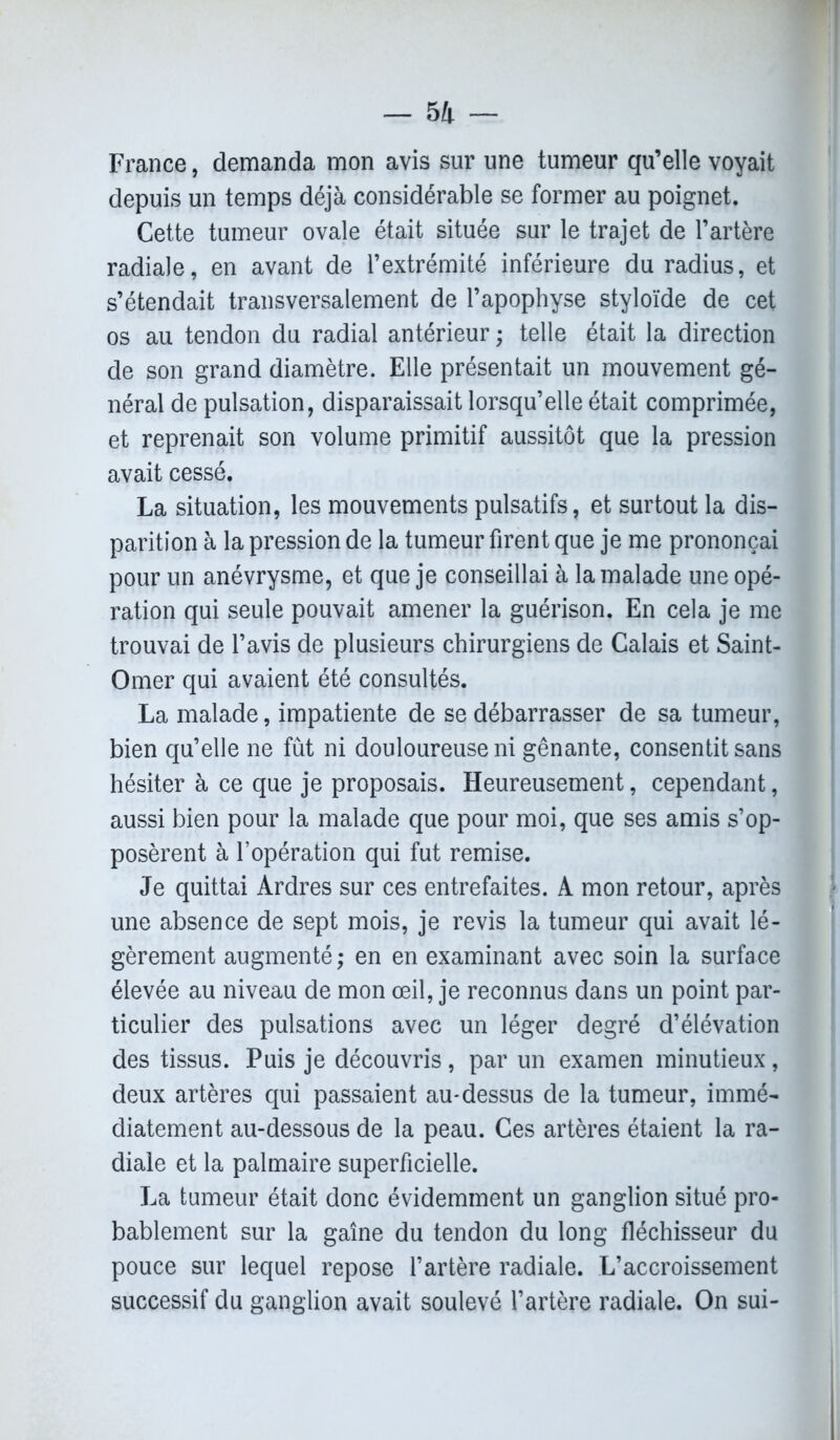 France, demanda mon avis sur une tumeur qu’elle voyait depuis un temps déjà considérable se former au poignet. Cette tumeur ovale était située sur le trajet de l’artère radiale, en avant de l’extrémité inférieure du radius, et s’étendait transversalement de l’apophyse styloïde de cet os au tendon du radial antérieur ; telle était la direction de son grand diamètre. Elle présentait un mouvement gé- néral de pulsation, disparaissait lorsqu’elle était comprimée, et reprenait son volume primitif aussitôt que la pression avait cessé. La situation, les mouvements pulsatifs, et surtout la dis- parition à la pression de la tumeur firent que je me prononçai pour un anévrysme, et que je conseillai à la malade une opé- ration qui seule pouvait amener la guérison. En cela je me trouvai de l’avis de plusieurs chirurgiens de Calais et Saint- Omer qui avaient été consultés. La malade, impatiente de se débarrasser de sa tumeur, bien qu’elle ne fût ni douloureuse ni gênante, consentit sans hésiter à ce que je proposais. Heureusement, cependant, aussi bien pour la malade que pour moi, que ses amis s’op- posèrent à l’opération qui fut remise. Je quittai Ardres sur ces entrefaites. A mon retour, après une absence de sept mois, je revis la tumeur qui avait lé- gèrement augmenté ; en en examinant avec soin la surface élevée au niveau de mon œil, je reconnus dans un point par- ticulier des pulsations avec un léger degré d’élévation des tissus. Puis je découvris, par un examen minutieux, deux artères qui passaient au-dessus de la tumeur, immé- diatement au-dessous de la peau. Ces artères étaient la ra- diale et la palmaire superficielle. La tumeur était donc évidemment un ganglion situé pro- bablement sur la gaine du tendon du long fléchisseur du pouce sur lequel repose l’artère radiale. L’accroissement successif du ganglion avait soulevé l’artère radiale. On sui-