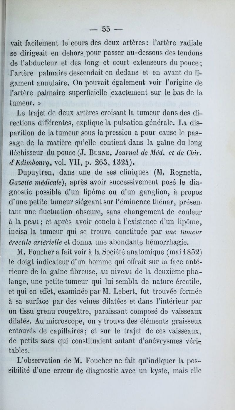 vait facilement le cours des deux artères: l’artère radiale I se dirigeait en dehors pour passer au-dessous des tendons I de l’abducteur et des long et court extenseurs du pouce ; l’artère palmaire descendait en dedans et en avant du li- gament annulaire. On pouvait également voir l’origine de l’artère palmaire superficielle exactement sur le bas de la tumeur. » Le trajet de deux artères croisant la tumeur dans des di- rections différentes, explique la pulsation générale. La dis- parition de la tumeur sous la pression a pour cause le pas- sage de la matière qu’elle contient dans la gaine du long fléchisseur du pouce (J. Borne, Journal de Méd. et de Chir. d'Edimbourg, vol. VII, p. 263, 1324). Dupuytren, dans une de ses cliniques (M. Rognetta, Gazette médicale), après avoir successivement posé le dia- gnostic possible d’un lipome ou d’un ganglion, à propos d’une petite tumeur siégeant sur l’éminence thénar, présen- tant une fluctuation obscure, sans changement de couleur à la peau ; et après avoir conclu à l’existence d’un lipome, incisa la tumeur qui se trouva constituée par une tumeur érectile artérielle et donna une abondante hémorrhagie. M. Foucher a fait voir à la Société anatomique (mai 1852) le doigt indicateur d’un homme qui offrait sur la face anté- rieure de la gaine fibreuse, au niveau de la deuxième pha- lange, une petite tumeur qui lui sembla de nature érectile, et qui en effet, examinée par M. Lebert, fut trouvée formée à sa surface par des veines dilatées et dans l’intérieur par un tissu grenu rougeâtre, paraissant composé de vaisseaux dilatés. Au microscope, on y trouva des éléments graisseux entourés de capillaires; et sur le trajet de ces vaisseaux, de petits sacs qui constituaient autant d’anévrysmes véri- tables. L’observation de M. Foucher ne fait qu’indiquer la pos- sibilité d’une erreur de diagnostic avec un kyste, mais elle
