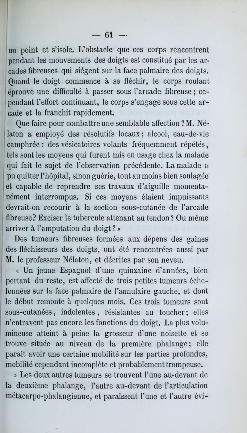 un point et s’isole. L’obstacle que ces corps rencontrent pendant les mouvements des doigts est constitué par les ar- cades fibreuses qui siègent sur la face palmaire des doigts. Quand le doigt commence à se fléchir, le corps roulant éprouve une difficulté à passer sous l’arcade fibreuse ; ce- pendant l’effort continuant, le corps s’engage sous cette ar- cade et la franchit rapidement. Que faire pour combattre une semblable affection ? M. Né- j laton a employé des résolutifs locaux; alcool, eau-de-vie ! camphrée : des vésicatoires volants fréquemment répétés, tels sont les moyens qui furent mis en usage chez la malade 1 qui fait le sujet de l’observation précédente. La malade a pu quitter l’hôpital, sinon guérie, tout au moins bien soulagée et capable de reprendre ses travaux d’aiguille momenta- nément interrompus. Si ces moyens étaient impuissants devrait-on recourir à la section sous-cutanée de l’arcade i fibreuse? Exciser le tubercule attenant au tendon? Ou même arriver à l’amputation du doigt? » Des tumeurs fibreuses formées aux dépens des gaines des fléchisseurs des doigts, ont été rencontrées aussi par M. le professeur Nélaton, et décrites par son neveu. « Un jeune Espagnol d’une quinzaine d’années, bien portant du reste, est affecté de trois petites tumeurs éche- lonnées sur la face palmaire de l'annulaire gauche, et dont I le début remonte à quelques mois. Ces trois tumeurs sont sous-cutanées, indolentes, résistantes au toucher; elles n’entravent pas encore les fonctions du doigt. La plus volu- mineuse atteint à peine la grosseur d’une noisette et se trouve située au niveau de la première phalange; elle paraît avoir une certaine mobilité sur les parties profondes, mobilité cependant incomplète et probablement trompeuse. » Les deux autres tumeurs se trouvent l’une au-devant de la deuxième phalange, l’autre au-devant de l’articulation métacarpo-phalangienne, et paraissent l’une et l’autre évi-