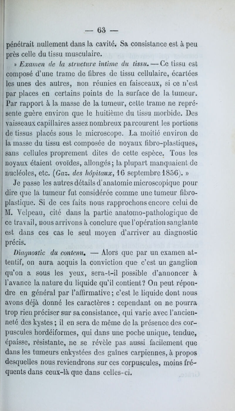 ; pénétrait nullement dans la cavité. Sa consistance est à peu j près celle du tissu musculaire. | » Examen de la structure intime du tissu, — Ce tissu est composé d’une trame de fibres de tissu cellulaire, écartées i les unes des autres, non réunies en faisceaux, si ce n’est par places en certains points de la surface de la tumeur. Par rapport à la masse de la tumeur, cette trame ne repré- sente guère environ que le huitième du tissu morbide. Des | vaisseaux capillaires assez nombreux parcourent les portions de tissus placés sous le microscope. La moitié environ de la masse du tissu est composée de noyaux fibro-plastiques, sans cellules proprement dites de cette espèce. Tous les noyaux étaient ovoïdes, allongés; la plupart manquaient de nucléoles, etc. (Gaz. des hôpitaux, 16 septembre 1856). » Je passe les autres détails d’anatomie microscopique pour dire que la tumeur fut considérée comme une tumeur fibro- plastique. Si de ces faits nous rapprochons encore celui de M. Velpeau, cité dans la partie anatomo-pathologique de ce travail, nous arrivons à conclure que l’opération sanglante est dans ces cas le seul moyen d’arriver au diagnostic précis. Diagnostic du contenu. — Alors que par un examen at- tentif, on aura acquis la conviction que- c’est un ganglion qu’on a sous les yeux, sera-t-il possible d’annoncer à l’avance la nature du liquide qu’il contient? On peut répon- dre en général par l’affirmative ; c’est le liquide dont nous avons déjà donné les caractères : cependant on ne pourra trop rien préciser sur sa consistance, qui varie avec l’ancien- neté des kystes ; il en sera de même de la présence des cor- puscules hordéiformes, qui dans une poche unique, tendue, épaisse, résistante, ne se révèle pas aussi facilement que dans les tumeurs enkystées des gaines carpiennes, à propos desquelles nous reviendrons sur ces corpuscules, moins fré- quents dans ceux-là que dans celles-ci.