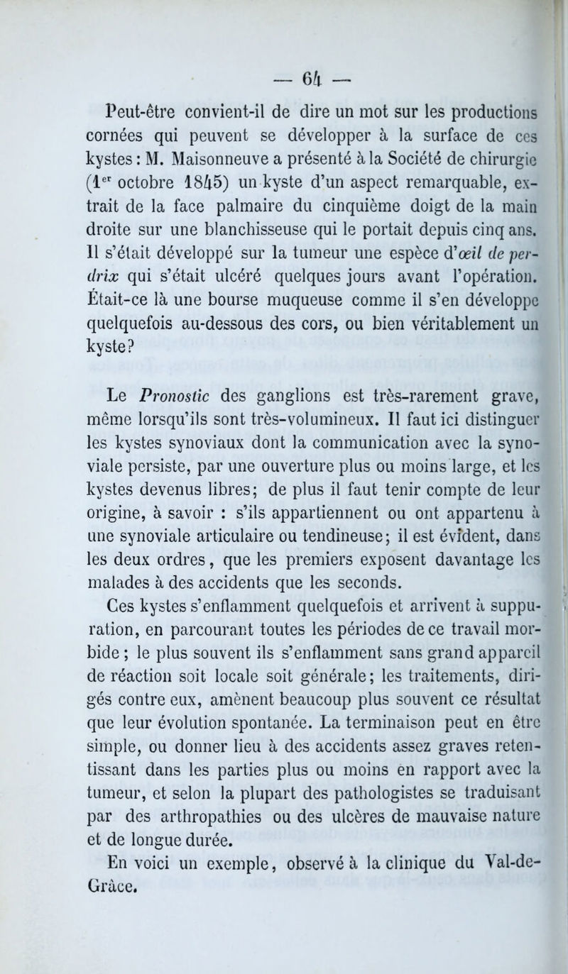 Peut-être convient-il de dire un mot sur les productions cornées qui peuvent se développer à la surface de ces kystes : M. Maisonneuve a présenté à la Société de chirurgie (1er octobre 1845) un kyste d’un aspect remarquable, ex- trait de la face palmaire du cinquième doigt de la main droite sur une blanchisseuse qui le portait depuis cinq ans. 11 s’élait développé sur la tumeur une espèce d'œil de per- drix qui s’était ulcéré quelques jours avant l’opération. Était-ce là une bourse muqueuse comme il s’en développe quelquefois au-dessous des cors, ou bien véritablement un kyste? Le Pronostic des ganglions est très-rarement grave, même lorsqu’ils sont très-volumineux. Il faut ici distinguer les kystes synoviaux dont la communication avec la syno- viale persiste, par une ouverture plus ou moins large, et les kystes devenus libres; de plus il faut tenir compte de leur origine, à savoir : s’ils appartiennent ou ont appartenu à une synoviale articulaire ou tendineuse ; il est évident, dans les deux ordres, que les premiers exposent davantage les malades à des accidents que les seconds. Ces kystes s’enflamment quelquefois et arrivent à suppu- ration, en parcourant toutes les périodes de ce travail mor- bide ; le plus souvent ils s’enflamment sans grand appareil de réaction soit locale soit générale; les traitements, diri- gés contre eux, amènent beaucoup plus souvent ce résultat que leur évolution spontanée. La terminaison peut en être simple, ou donner lieu à des accidents assez graves reten- tissant dans les parties plus ou moins en rapport avec la tumeur, et selon la plupart des pathologistes se traduisant par des arthropathies ou des ulcères de mauvaise nature et de longue durée. En voici un exemple, observé à la clinique du Val-de- Gràce.