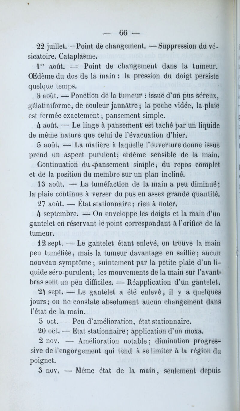 22 juillet.—Point de changement. —Suppression du vé- sicatoire. Cataplasme. 1er août. — Point de changement dans la tumeur. OEdème du dos de la main : la pression du doigt persiste quelque temps. 3 août. — Ponction dé la tumeur : issue d’un pus séreux, gélatiniforme, de couleur jaunâtre; la poche vidée, la plaie est fermée exactement ; pansement simple. 4 août. — Le linge à pansement est taché par tin liquide de même nature que celui de l’évacuation d’hier. 5 août. — La matière à laquelle l’ouverture donne issue prend un aspect purulent; œdème sensible de la main. Continuation diL-.pansement simple * du repos complet et de la position du membre sur un plan incliné. 13 août. — La tuméfaction de la main a peu diminué; la plaie continue à verser du pus en assez grande quantité. 27 août. — État stationnaire ; rien à noter. 4 septembre. — On enveloppe les doigts et la main d’un gantelet en réservant le point correspondant à l’orifice de la tumeur. 12 sept. — Le gantelet étant enlevé, on trouve la main peu tuméfiée, mais la tumeur davantage en saillie; aucun nouveau symptôme; suintement par la petite plaie d’un li- quide séro-purulent; les mouvements de la main sur l’avant- bras sont un peu difficiles. — Réapplication d’un gantelet. 24 sept. — Le gantelet a été enlevé, il y a quelques jours; on ne constate absolument aucun changement dans l’état de la main. 5 oct. — Peu d’amélioration, état stationnaire. 20 oct. — État stationnaire; application d’un moxa. 2 nov. — Amélioration notable; diminution progres- sive de l’engorgement qui tend à se limiter à la région du poignet. 3 nov, — Même état de la main, seulement depuis