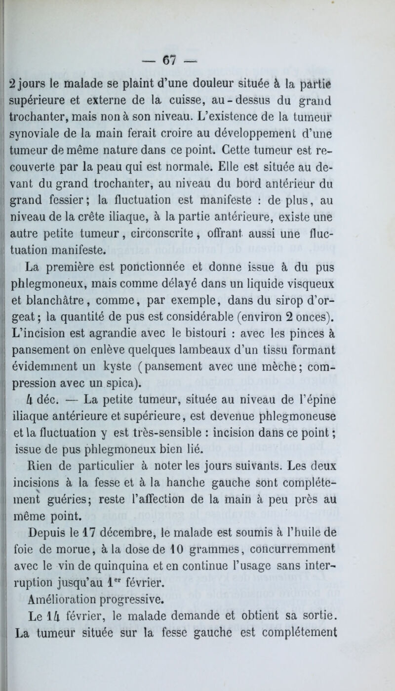 2 jours le malade se plaint d’une douleur située à la partie supérieure et externe de la cuisse, au-dessus du grand trochanter, mais non à son niveau. L’existence de la tumeur synoviale de la main ferait croire au développement d’une tumeur de même nature dans ce point. Cette tumeur est re- couverte par la peau qui est normale. Elle est située au de- vant du grand trochanter, au niveau du bord antérieur du grand fessier; la fluctuation est manifeste : de plus, au niveau de la crête iliaque, à la partie antérieure, existe une autre petite tumeur, circonscrite, offrant aussi une fluc- tuation manifeste. La première est ponctionnée et donne issue à du pus phlegmoneux, mais comme délayé dans un liquide visqueux i et blanchâtre, comme, par exemple, dans du sirop d’or- | geat ; la quantité de pus est considérable (environ 2 onces). L’incision est agrandie avec le bistouri : avec les pinces à pansement on enlève quelques lambeaux d’un tissu formant ! évidemment un kyste ( pansement avec une mèche ; com- pression avec un spica). 4 déc. — La petite tumeur, située au niveau de l’épine iliaque antérieure et supérieure, est devenue phlegmoneuse et la fluctuation y est très-sensible : incision dans ce point ; ! issue de pus phlegmoneux bien lié. Rien de particulier à noter les jours suivants. Les deux , incisions à la fesse et à la hanche gauche sont compléte- ! ment guéries; reste l’affection de la main à peu près au même point. Depuis le 17 décembre, le malade est soumis à l’huile de foie de morue, à la dose de 10 grammes, concurremment ; avec le vin de quinquina et en continue l’usage sans inter- ruption jusqu’au 1er février. Amélioration progressive. Le 14 février, le malade demande et obtient sa sortie. La tumeur située sur la fesse gauche est complètement